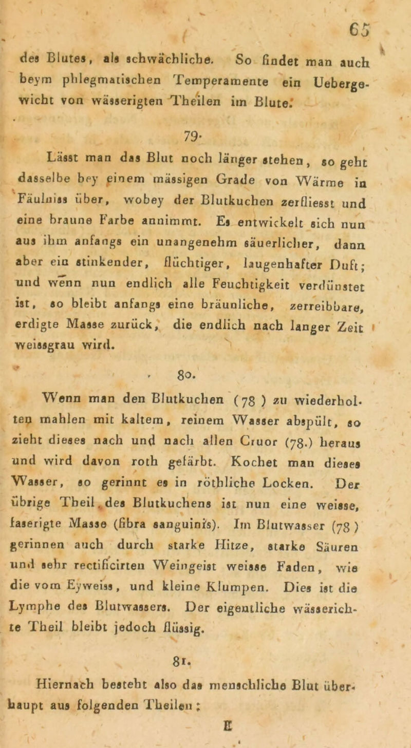des Blutes, als schwächliche. So findet man auch beym phlegmatischen Temperamente ein Ueberge- wicht von wässerigten Theilen im Blute.’ 79- I Lässt man das Blut noch länger stehen , so geht dasselbe bey pinem massigen Grade von Wärme in Fäuluias über, wobey der Blutkuchen zerfliesst und eine braune Farbe annimmt. Es entwickelt sich nun aus ihm anfangs ein unangenehm säuerlicher, dann aber ein stinkender, flüchtiger, lügenhafter Duft; und wenn nun endlich alle Feuchtigkeit verdunstet ist, so bleibt anfangs eine bräunliche, zerreibbare, erdigte Masse zurück, die endlich nach langer Zeit weissgrau wird. 80. Wenn man den Blutkuchen (78 ) zu wiederhol- ten mahlen mit kaltem, reinem Wasser abspült, so zieht dieses nach und nach allen Cruor (78.) heraus und wird davon roth gefärbt. Kochet man dieses Wasser, so gerinnt es in röthliche Locken. Der übrige Tbeil^des Blutkuchens ist nun eine weisse, faserigte Masse (fibra sanguinis). Im Blutwasser (78 ) gerinnen auch durch starke Hitze, starke Säuren und sehr rectificirteu Weingeist weisse Faden, wie die vom Eyweiss, und kleine Klumpen. Dies ist die Lymphe des Blutwassers. Der eigentliche wässerich* te Theil bleibt jedoch flüssig. 8.. Hiernach besteht also das menschliche Blut über- haupt aus folgenden Theilen ; E