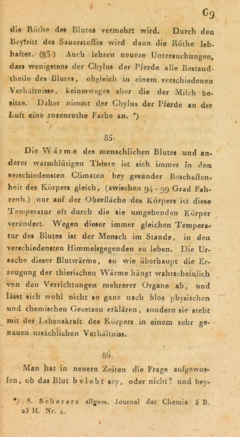 4 c0 die Röthe des Blutes vermehrt wird. Durch den Beyfritt des Sauerstoffes wird dann die Uöthe leb- hafter. (83) Auch lehren neuere Untersuchungen, dass wenigstens der Chylus der Pferde alle Bestand- theile des Blutes, obgleich in einem verschiedenen Verhältnisse, keinesweges aber die der Milch be- sitze. Daher nimmt der Chylus der Pferde an der Luft eine rosenrothe Farbe an. *) * >p » JF r 85- Die Warme des menschlichen Blutes und an. derer warmblütigen Tbiere ist sich immer in den verschiedensten Climaten bey gesunder Beschaffen, heit des Körpers gleich, (zwischen 94-99 Grad Fali- renh.) vnur auf der Oberfläche des Körpers ist diese Temperatur oft durch die sie umgebenden Körper verändert. Wegen dieser immer gleichen Tempera- tur des Blutes ist der Mensch im Stande, in den verschiedensten Himmelsgegenden zu leben. Die Ur- sache dieser Blutwärme, so wie überhaupt die Er- zeugung der thierischen Wärme hängt wahrscheinlich von den Verrichtungen mehrerer Organe ab, und lässt sich wohl nicht so ganz nach blos physischen und chemischen Gesetzen erklären, sondern sie steht mit der Lebenskralt des Körpers in einem sehr ge- nauen ursächlichen Verhältniss. % 8b. Man hat in neuern Zeiten die Frage aufgewor- fen, ob das Blut belebt aey, oder nicht? und bey- *) S. Scherers allgem. Journal der Chemie 5 B, a5 H. Nr. 4. I > .