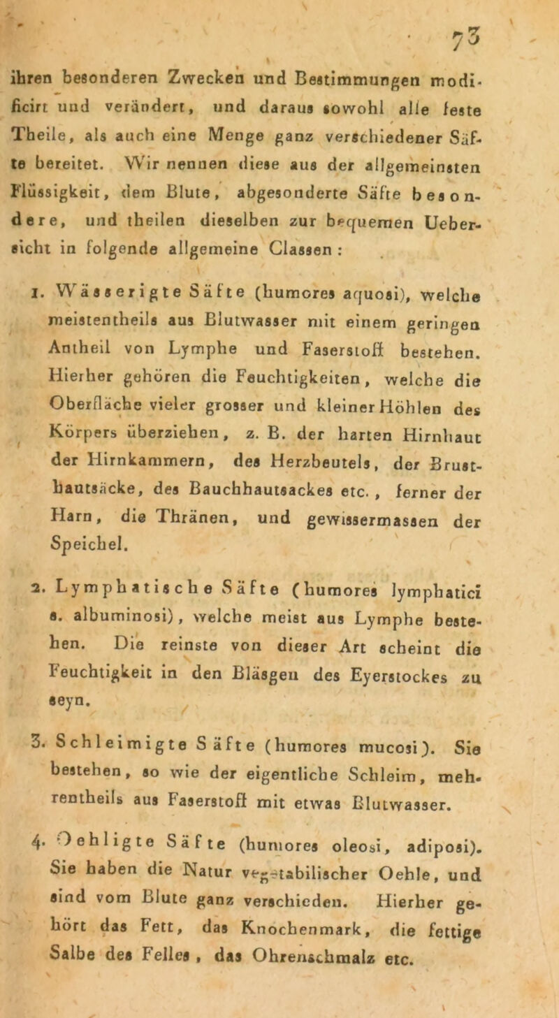 ihren besonderen Zwecken und Bestimmungen modi- ficirt und verändert, und daraus sowohl alle feste Theile, als auch eine Menge ganz verschiedener Säf- te bereitet. Wir nennen diese aus der allgemeinsten Flüssigkeit, dem Blute, abgesonderte Säfte beson- dere, und theilen dieselben zur bequemen Ueber- sicht in folgende allgemeine Classen : 1. Wä s s er i g t e S ä f t e (humores aquosi), welche meistentheils aus Blutwasser mit einem geringen Antheil von Lymphe und Faserstoß: bestehen. Hierher gehören die Feuchtigkeiten, welche die Oberfläche vieler grosser und kleiner Höhlen des Körpers überziehen, z. B. der harten Hirnhaut der Hirnkammern, des Herzbeutels, der Brust- bautsäcke, des Bauchhautsackes etc. , ferner der Harn, die Thränen, und gewissermasaen der Speichel. 2. Lymphatische Säfte (humores lymphatici a. albuminosi), welche meist aus Lymphe beste- hen. Die reinste von dieser Art scheint die Feuchtigkeit in den Bläsgeu des Eyerstockes zu eeyn. 3. Schleimigte Säfte (humores mucosi). Sie bestehen, so wie der eigentliche Schleim, meh* rentheils aus Faserstoff mit etwas ßlutwasser. 4* Oehligte Säfte (humores oleosi, adiposi). Sie haben die Psatur vegetabilischer OehJe, und aind vom Blute ganz verschieden. Hierher ge- hört das Fett, das Knochenmark, die fettige Salbe des Fellea , das Ohrenschmalz etc.
