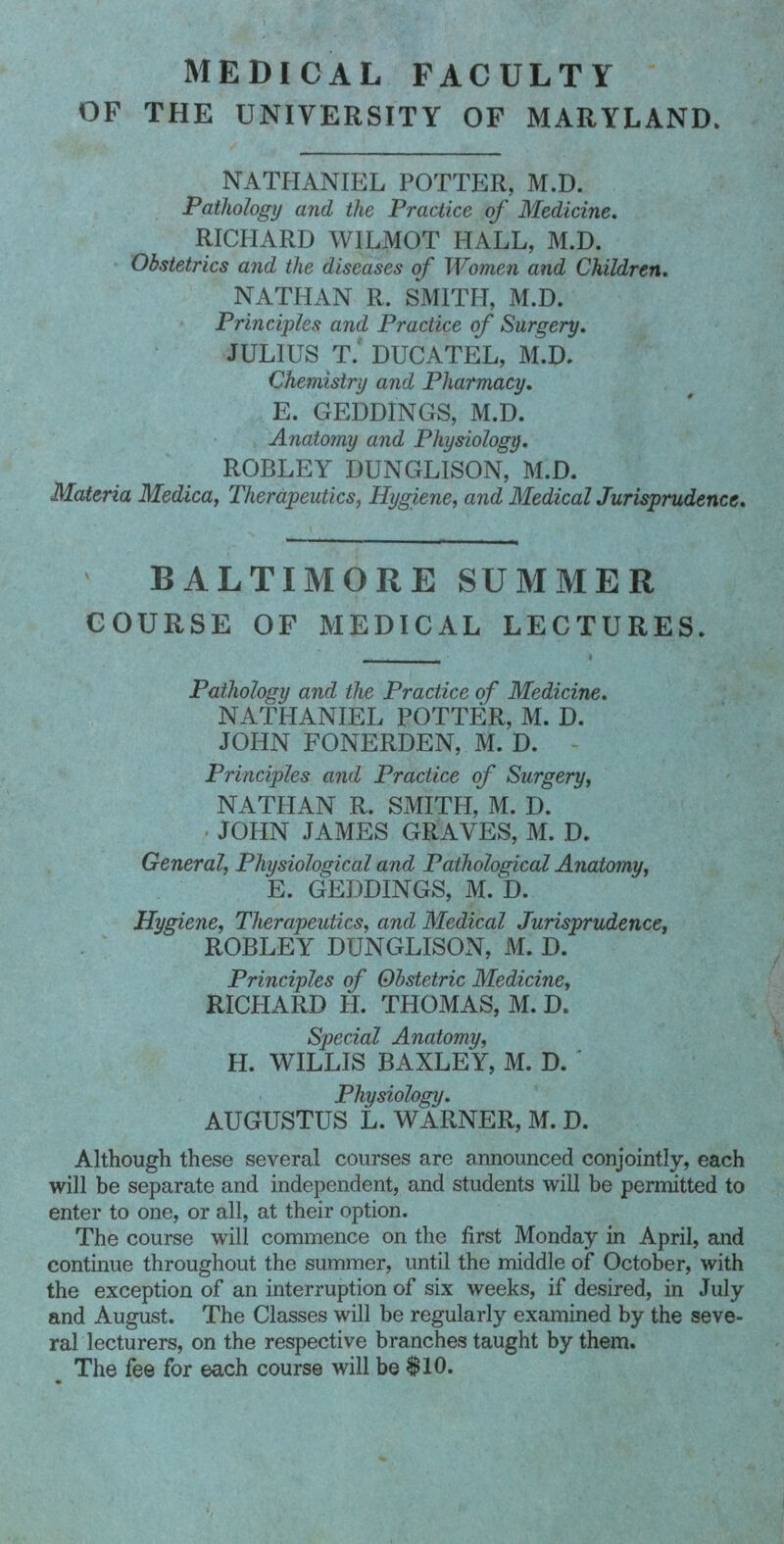 medical faculty OF THE UNIVERSITY OF MARYLAND. NATHANIEL POTTER, M.D. Pathology and the Practice of Medicine. RICPIARD WILMOT HALL, M.D. Obstetrics and the diseases of Women and Children. NATHAN R. SMITH, M.D. Principles and Practice of Surgery. JULIUS T. DUCATEL, M.D. Chemistry and Pharmacy. E. GEDDINGS, M.D. Anatomy and Physiology. ROBLEY DUNGLISON, M.D. Materia Medica, Therapeutics, Hygiene, and Medical Jurisprudence. BALTIMORE SUMMER COURSE OF MEDICAL LECTURES. Pathology and the Practice of Medicine. NATHANIEL POTTER, M. D. JOHN FONERDEN, M. D. Principles and Practice of Surgery, NATPIAN R. SMITPI, M. D. JOHN JAMES GRAVES, M. D. General, Physiological and Pathological Anatomy, E. GEDDINGS, M. D. Hygiene, Therapeutics, and Medical Jurisprudence, ROBLEY DUNGLISON, M. D. Principles of Obstetric Medicine, RICPIARD H. THOMAS, M. D. Special Anatomy, H. WILLIS BAXLEY, M. D. ' Physiology. AUGUSTUS L. WARNER, M. D. Although these several courses are announced conjointly, each will be separate and independent, and students will be permitted to enter to one, or all, at their option. The course will commence on the first Monday in April, and continue throughout the summer, until the middle of October, with the exception of an interruption of six weeks, if desired, in July and August. The Classes will be regularly examined by the seve- ral lecturers, on the respective branches taught by them. The fee for each course will be $10.