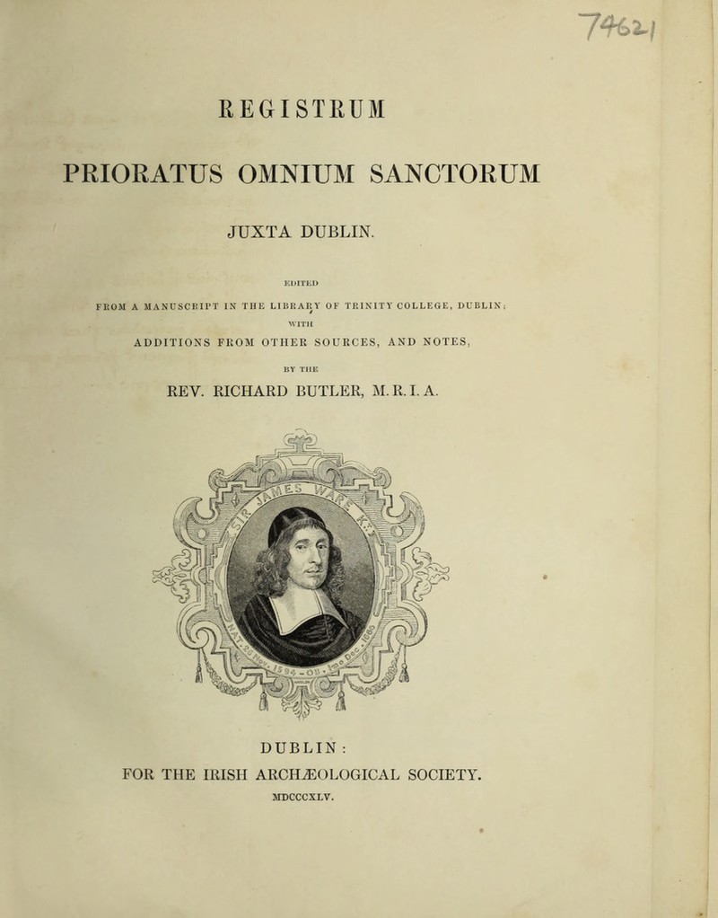 REGISTRUM PRIORATUS OMNIUM SANCTORUM JUXTA DUBLIN. KDITlil) FROM A MANUSCRITT IN THE LIBRARY OF TRINITY COLLEGE, DUBLIN; ^^TTH ADDITIONS FROM OTHER SOURCES, AND NOTES, BY THE REV. RICHARD BUTLER, M.R.I.A. DUBLIN : FOR THE IRISH ARCHiEOLOGICAL SOCIETY. srocccxLv.