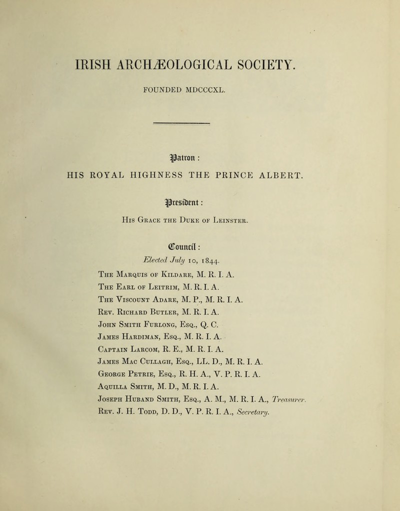 IRISH ARCHAEOLOGICAL SOCIETY. FOUNDED MDCCCXL. patron: HIS ROYAL HIGHNESS THE PRINCE ALBERT. ^resilient: His Grace the Duke of Leinster. ©ounci'l: Elected July lo, 1844. The Marquis of Kildare, M. R. I. A. The Earl of Leitrim, M. R. I. A. The Viscount Adare, M. P., M. R. I. A. Rev. Richard Butler, M. R. I. A. John Smith Furlong, Esq., Q. C. James Hardiman, Esq., M. R. I. A. Captain Larcom, R. E., M. R. I. A. James Mac Cullagh, Esq., LL. D., M. R. I. A. George Petrie, Esq., R. H. A., V. P. R. I. A. Aquilla Smith, M. D., M. R. I. A. Joseph Huband Smith, Esq., A. M., M. R. I. A., Treasurer. Rev. J. H. Todd, D. D., V. P. R. I. A., Secretary.