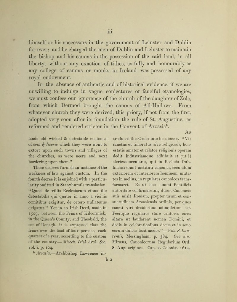 himself or his successors in the government of Leinster and Dublin for ever; and he charged the men of Dublin and Leinster to maintain the bishop and his canons in the possession of the said land, in all liberty, without any exaction of tithes, as fully and honourably as any college of canons or monks in Ireland was possessed of any royal endowment. In the absence of authentic and of historical evidence, if we are unwilling to indulge in vague conjectures or fanciful etymologies, we must confess our ignorance of the church of the daughter of Zola, from which Dermod brought the canons of All-Hallows. From whatever church they were derived, this priory, if not from the first, adopted very soon after its foundation the rule of St. Augustine, as reformed and rendered stricter in the Convent of Aroasia**. As troduced this Order into his diocese. “ Vir sanctus et timoratus sive religiosus, hon- estatis amator et zelator religionis oj^erarn dedit industriamque adhibuit et (ut ?) clericos sacculares, qui in Ecclesia Dub- linensi erant institirti canonici, secundum exteriorem et interiorem hominem muta- tos in melius, in regulares canonicos trans- formaret. Et ut hoc summi Pontificis autoritate confirmaretur, duos e Canonicis suis misit Komam, propter usum et con- suetudinem Aroasiensis ordinis, per quos sancti viri desiderium adimpletum est. Fecitque regulares stare cantores circa altare ut laudarent nomen Domini, et dedit in celebrationibus decus et in sono eorum dulces fecit modos.”—Vita S. Lau- rentii, Messingham, p. 384. See also Miracus, Canonicorum Eegularium Ord. S. Aug. origines. Cap. x. Coloni». 1614. 2 lands old wicked & detestable customes of coin 4’ liverie which they were wont to extort upon such towns and villages of the churches, as were neere and next bordering upon them.” These decrees furnish an instance of the weakness of law against custom. In the fourth decree it is enjoined with a particii- larity omitted in Stanyhurst’s translation, “ Quod de villis Ecclesiarum cibus ille detestabilis qui quater in anno a vicinis comitibus exigitur, de cetero nullatenus exigatur.” Yet in an Irish Deed, made in 1503, between the Friars of Kilcormick, in the Queen’s County, and Theobald, the son of Donagh, it is expressed that the friars owe the food of four persons, each quarter of a year, according to the custom of the country.—Jliscell. Irish Arch. Soc. vol. i. p. 104. Aroasia—Archbishop Lawrence in-