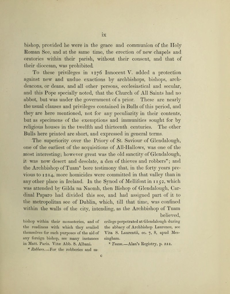bishop, provided he were in the grace and communion of the Holy Roman See, and at the same time, the erection of new chapels and oratories Avithin their parish, without their consent, and that of their diocesan, w^as prohibited. To these privileges in 1276 Innocent Y. added a protection against new and undue exactions by archbishops, bishops, arch- deacons, or deans, and all other persons, ecclesiastical and secular, and this Pope specially noted, that the Church of All Saints had no abbot, but was under the government of a prior. These are nearly the usual clauses and privileges contained in Bulls of this period, and they are here mentioned, not for any peculiarity in their contents, but as specimens of the exemptions and immunities sought for by religious houses in the twelfth and thirteenth centuries. The other Bulls here printed are short, and expressed in general terms. The superiority over the Priory of St. Saviour of Glendalough, one of the earliest of the acquisitions of All-Hallows, was one of the most interesting; however great was the old sanctity of Glendalough, it was now desert and desolate, a den of thieves and robbers'^; and the Archbishop of Tuam’^ bore testimony that, in the forty years pre- vious to 1214, more homicides were committed in that valley than in any other place in Ireland. In the Synod of Mellifont in 1152, which Avas attended by Gilda na Naomh, then Bishop of Glendalough, Car- dinal Paparo had divided this see, and had assigned part of it to tlie metropolitan see of Dublin, which, till that time, was confined Avithin the Avails of the city, intending, as the Archbishop of Tuarn believed, bishop Avithin their monasteries, and of crilege perpetrated at Glendalough during the readiness with Avhich they availed the abbacy of Archbishop Laurence, see themselves for such purposes of the aid of Vita S. Laurentii, cc. 7, 8, apud Mes- any foreign bishop, see many instances singham. in Matt. Paris. Vitje Abb. S. Albani. Tuam Alan’s Eegistry, p. 222. * Robhers—For the robberies and sa- c