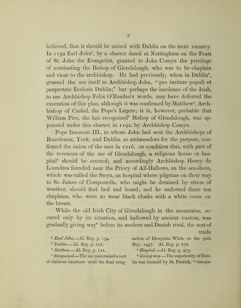 ])elieved, that it should be united with Dublin on the next vacancy. In 1192 Earl John^, by a charter dated at Nottingham on the Feast of St. John the Evangelist, granted to John Comyn the privilege of nominating the Bishop of Glendalough, who was to be chaplain and vicar to the archbishop. He had previously, when in Dublin^, granted the see itself to Archbishop John, “ pro raritate populi et paupertate Ecclesie Dublin;” but perhaps the insolence of the Irish, to use Archbishop Felix O’Ruadan’s words, may have deferred the execution of this plan, although it was confirmed by Matthew“, Arch- bishop of Cashel, the Pope’s Legate; it is, however, probable that William Piro, the last recognized” Bishop of Glendalough, was ap- pointed under this charter, in 1192, by Archbishop Comyn. Pope Innocent III., to whom John had sent the Archbishops of Bourdeaux, York, and Dublin, as ambassadors for the purpose, con- firmed the union of the sees in 1216, on condition that, with part of the revenues of the see of Glendalough, a religious house or hos- pitaP should be erected; and accordingly Archbishop Henry de Loundres founded near the Priory of All-Hallows, on the sea-shore, which was called the Steyn, an hospital where pilgrims on their way to St. James of Compostella, who might be detained by stress of weather, should find bed and board; and he endowed there ten chaplains, who were to wear black cloaks with a white cross on the breast. While the old Irish City of Glendalough in the mountains, se- cured only by its situation, and hallowed by ancient custom, was gradually giving way before its modern and Danish rival, the seat of trade Earl John.—Al. Eeg. p. 134. nation of Dionysius White on the 30th '^Dublin—Al. Reg. p. 127. May, 1497. Al. Reg. p. 272. ^ Matthevs.—Al. Reg. p. 121. '^Hospital.—Al. Reg. p. 473. Recognized.—The see maintained a sort ^ Giving wag—The superiority of Dub- of dubious existence until the final resig- lin was foretold by St. Patrick, “ cumque