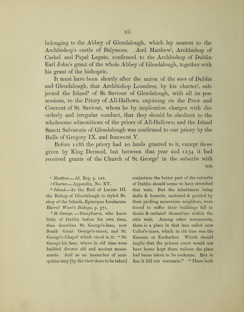 belonging to tlie Abbey of Glendalough, which lay nearest to the Archbishop’s castle of Balymore. And Matthew', Archbishop of Cashel and Papal Legate, confirmed to the Archbishop of Dublin Earl John’s grant of the whole Abbey of Glendalough, together with his grant of the bishopric. It must have been shortly after the union of the sees of Dublin and Glendalough, that Archbishop Loundres, by his charter^ sub- jected the Island' of St. Saviour of Glendalough, with all its pos- sessions, to the Priory of All-Hallows, enjoining on the Prior and Convent of St. Saviour, whom he by implication charges with dis- orderly and irregular conduct, that they should be obedient to the wholesome admonitions of the priors of All-Hallows; and the Island Sancti Salvatoris of Glendalough was confirmed to our priory by the Bulls of Gregory IX. and Innocent V. Before 1186 the priory had no lands granted to it, except those given by King Dermod, but between that year and 1234 it had received grants of the Church of St. George' in the suburbs with ten ' Matthew Al. Reg. p. 121. J Charter Appendix, No. XV. Island.—In the Bull of Lucius III. the Bishop of Glendalough is styled Bi- shop of the Islands, Episcopus Insularum. Harris' Ware's Bishops., p. 371. * St. George Stanyhurst, who knew little of Dublin before his own time, thus describes St. George’s-lane, now South Great George’s-street, and St. George’s Chapel which stood in it; “ St. Geoi'ge his lane, where in old time were budded diverse old and ancient monu- ments. And as an insearcher of anti- quities may (by the view there to be taken) conjecture the better part of the suburbs of Dublin should seeme to have stretched that waie. But the inhabitants being dailie & hourelie molested & preided by their prolling mounteine neighbors, Avere forced to sulfer their buildings fall in decaie & embaied themselves within the citie wals. Among other monuments, there is a place in that lane called now Collet’s-innes, Avhich in old time Avas the Escaxar or Exchecker. Which should implie that the princes court would not have beene kept there unlesse the place had beene taken to be cocksure. But in fine it fell out contrarie.” “ There hath