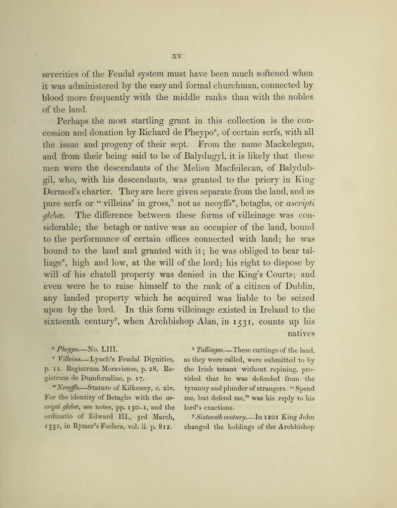 severities of the Feudal system must have been much softened when it Avas administered by the easy and formal churchman, connected by blood more frequently with the middle ranks than with the nobles of the land. Perhaps the most startling grant in this collection is the con- cession and donation by Richard de Pheypo“, of certain serfs, with all the issue and progeny of their sept. From the name Mackelegan, and from their being said to be of Balydugyl, it is likely that these men were the descendants of the Melisu Macfeilecan, of Balydub- gil, who, with his descendants, was granted to the priory in King Dermod’s charter. They are here given separate from the land, and as pure serfs or “ villeins'' in gross,” not as iieoyffs', betaghs, or ascripti glehce. The difference between these forms of villeinage was con- siderable; the betagh or native Avas an occupier of the land, bound to the performance of certain offices connected with land; he was bound to the land and granted with it; he was obliged to bear tal- liage*, high and low, at the will of the lord; his right to dispose by A\dll of his chatell property was denied in the King’s Courts; and eAmn A\mre he to raise himself to the rank of a citizen of Dublin, any landed property which he acquired was liable to be seized upon by the lord. In this form villeinage existed in Ireland to the sixteenth century^, when Archbishop Alan, in 1531, counts up his natives “ Pkeypo—No. LIII. '' ViUeins Lynch’s Feudal Dignities, p. II. Registrum Moraviense, p. 28. Re- gistrum de Dumfermline, p. 17. '^Neoyffs.—Statute of Kilkenny, c. xiv. For the identity of Betaghs with the as- cripti glebce, see notes, pp. 130-1, and the ordinatio of Edward III., 3rd March, 1331, in Rymer’s Foedera, vol. ii. p. 812. Talliages.—These cuttings of the land, as they were called, were submitted to by the Irish tenant without repining, j^ro- vided that he was defended from the tyranny and plunder of strangers. “ Spend me, but defend me,” was his reply to his lord’s exactions. t Sixteenth century In 1201 King John changed the holdings of the Archbishop