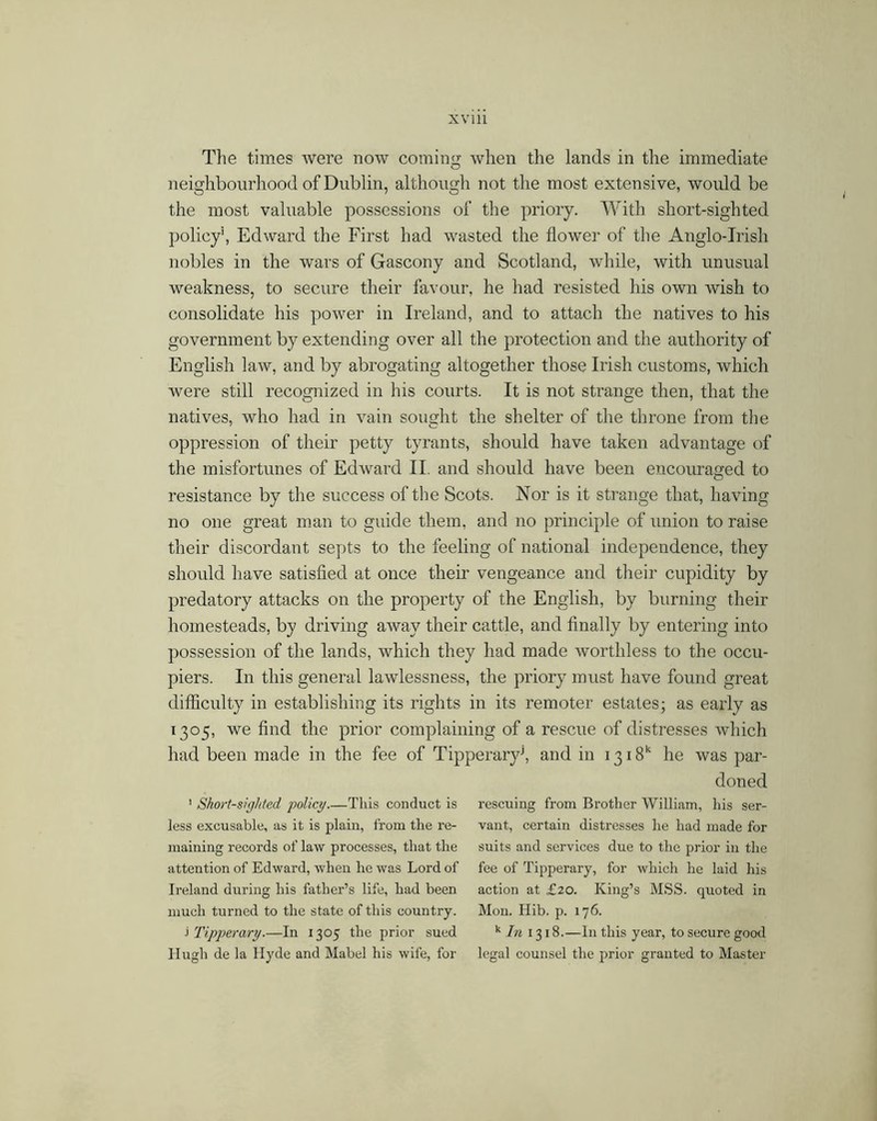 Tlie times Avere now coming Avlien the lands in the immediate neighbourhood of Dublin, although not the most extensive, would be the most valuable possessions of the priory. With short-sighted policy', Edward the First had wasted the flower of the Anglo-Irish nobles in the Avars of Gascony and Scotland, while, with unusual weakness, to secure their favour, he had resisted his own wish to consolidate his power in Ireland, and to attach the natives to his government by extending over all the protection and the authority of English laAv, and by abrogating altogether those Irish customs, which were still recognized in his courts. It is not strange then, that the natives, who had in vain sought the shelter of the throne from the oppression of their petty tyrants, should have taken advantage of the misfortunes of Edward II. and should have been encouraged to resistance by the success of the Scots. Nor is it strange that, having no one great man to guide them, and no principle of union to raise their discordant septs to the feeling of national independence, they should have satisfied at once their vengeance and their cupidity by predatory attacks on the property of the English, by burning their homesteads, by driving away their cattle, and finally by entering into possession of the lands, which they had made worthless to the occu- piers. In this general lawlessness, the priory must have found great difficulty in establishing its rights in its remoter estates; as early as 1305, we find the prior complaining of a rescue of distresses which had been made in the fee of Tipperary^ and in 1318*^ he was par- doned ' Short-sighted policy.—This conduct is rescuing from Brother William, his ser- less excusable, as it is plain, from the re- vant, certain distresses he had made for maining records of law processes, that the suits and services due to the prior in the attention of Edward, when he was Lord of fee of Tipperary, for whicli he laid his Ireland during his father’s life, had been action at £20. King’s MSS. quoted in much turned to the state of this country. Mon. Hib. p. 176. i'ripperary.—In 1305 the prior sued ’^/^1318.—In this year, to secure good Hugh de la Hyde and Mabel his wife, for legal counsel the prior granted to Master