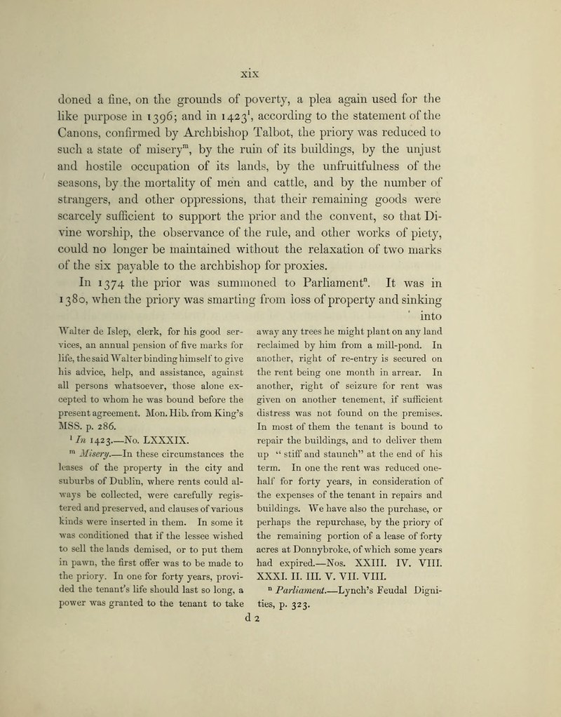 doned a fine, on the grounds of poverty, a plea again used for the like purpose in 1396; and in 1423', according to the statement of the Canons, confirmed by Archbishop Talbot, the priory was reduced to such a state of misery™, by the ruin of its buildings, by the unjust and hostile occupation of its lands, by the unfruitfulness of the seasons, by the mortality of men and cattle, and by the number of strangers, and other oppressions, that their remaining goods were scarcely sufficient to support the prior and the convent, so that Di- vine worship, the observance of the rule, and other works of piety, could no longer be maintained without the relaxation of two marks of the six payable to the archbishop for proxies. In 1374 the prior was summoned to Parliament”. It was in 1380, when the priory was smarting from loss of property and sinking into AValter de Islep, clerk, for his good ser- vices, an anniral pension of five marks for life, the said AValter binding himself to give his advice, help, and assistance, against all persons whatsoever, those alone ex- cepted to whom he was bound before the present agreement. Mon. Hib. from King’s MSS. p. 286. * In 1423 No. LXXXIX. Misery In these circumstances the leases of the property in the city and suburbs of Dublin, where rents could al- ways be collected, were carefully regis- tered and preserved, and clauses of various kinds were inserted in them. In some it was conditioned that if the lessee wished to sell the lands demised, or to put them in pawn, the first offer was to be made to the priory. In one for forty years, provi- ded the tenant’s life should last so long, a power was granted to the tenant to take away any trees he might plant on any land reclaimed by him from a mill-pond. In another, right of re-entry is secured on the rent being one month in arrear. In another, right of seizure for rent was given on another tenement, if sufficient distress was not found on the premises. In most of them the tenant is bound to repair the buildings, and to deliver them up “ stiff and staunch” at the end of his term. In one the rent was reduced one- half for forty years, in consideration of the expenses of the tenant in repairs and buildings. AVehave also the purchase, or perhaps the repurchase, by the priory of the remaining portion of a lease of forty acres at Donnybroke, of which some years had expired.—Nos. XXIII. IV. VIII. XXXI. II. III. V. VII. VIII. ° Parliament Lynch’s Feudal Digni- ties, p. 323. d 2