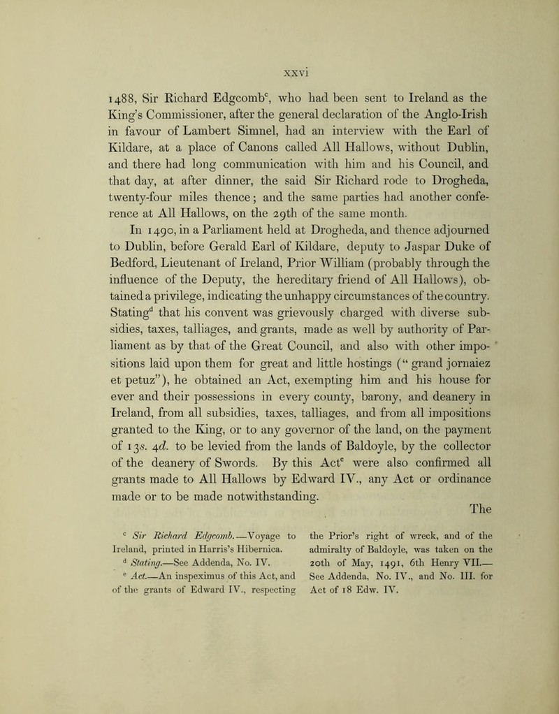 1488, Sir Richard Edgcomb*^, who had been sent to Ireland as the King’s Commissioner, after the general declaration of the Anglo-Irish in favour of Lambert Simnel, had an interview with the Earl of Kildare, at a place of Canons called All Hallows, without Dublin, and there had long communication with him and his Council, and that day, at after dinner, the said Sir Richard rode to Drogheda, twenty-four miles thence; and the same parties had another confe- rence at All Hallows, on the 29th of the same month. In 1490, in a Parliament held at Drogheda, and thence adjourned to Dublin, before Gerald Earl of Kildare, deputy to Jaspar Duke of Bedford, Lieutenant of Ireland, Prior William (probably through the influence of the Deputy, the hereditary friend of All Hallows), ob- tained a privilege, indicating the unhappy circumstances of the country. Stating'^ that his convent was grievously charged with diverse sub- sidies, taxes, talliages, and grants, made as well by authority of Par- liament as by that of the Great Council, and also with other impo- sitions laid upon them for great and little hostings (“ grand jornaiez et petuz”), he obtained an Act, exempting him and his house for ever and their possessions in every county, barony, and deanery in Ireland, from all subsidies, taxes, talliages, and from all impositions granted to the King, or to any governor of the land, on the payment of 13«. ^d. to be levied from the lands of Baldoyle, by the collector of the deanery of Swords. By this AcP were also confirmed all grants made to All Hallows by Edward IV., any Act or ordinance made or to be made notwithstanding. The Sir Richard Edgcomh Voyage to the Prior’s right of wreck, and of the Ireland, printed in Harris’s Hibernica. admiralty of Baldoyle, was taken on the '* Stating.—See Addenda, No. IV. 20th of May, 1491, 6th Henry VH ^ Act.—An inspeximus of this Act, and See Addenda, No. IV., and No. HI. for of the grants of Edward IV., respecting Act of 18 Edw. IV.