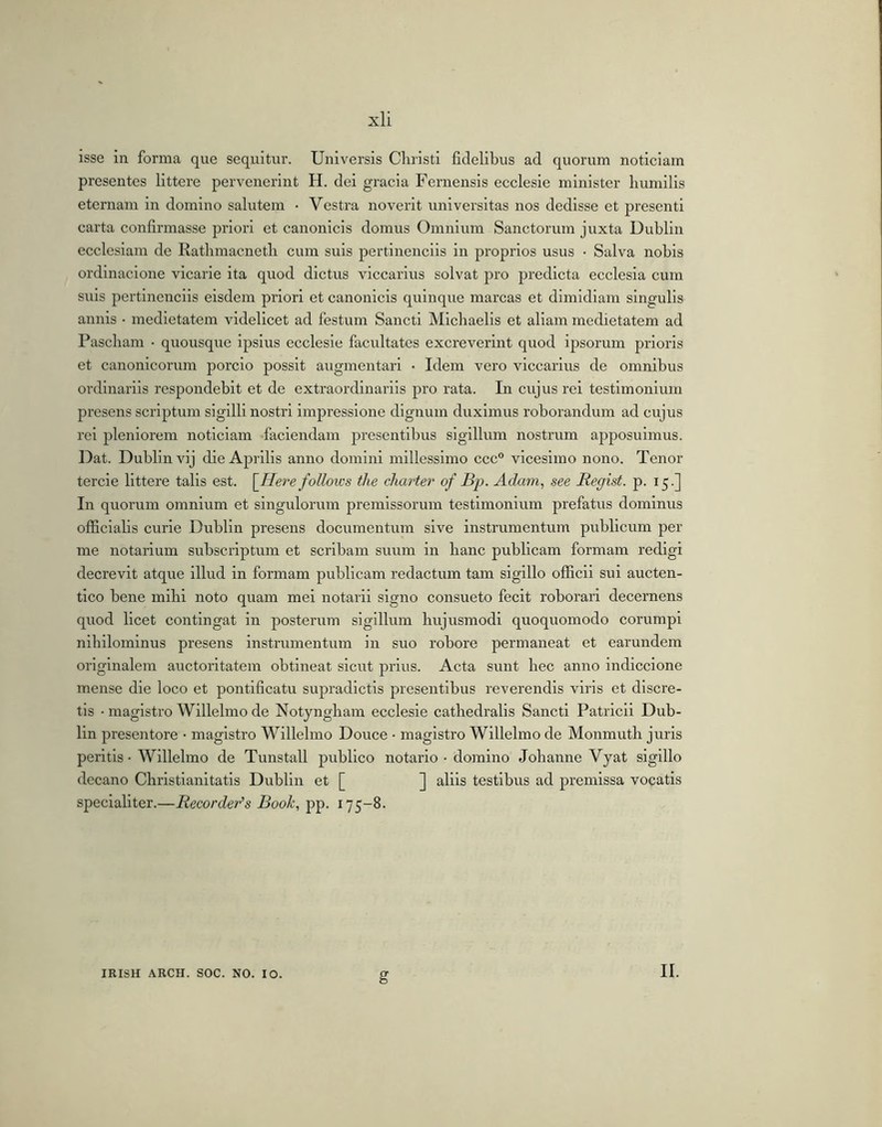 isse in forma que sequitur. Universis Christi fidelibus ad quorum noticiam presentes littere pervenerint H. dei gracia Fernensis ecclesie minister humilis eternam in domino salutem • Vestra noverit universitas nos dedisse et presenti carta confirmasse priori et canonicis domus Omnium Sanctorum juxta Dublin ecclesiam de Rathmacneth cum suis pertinenciis in proprios usus • Salva nobis ordinacione vicarie ita quod dictus viccaiius solvat pro predicta ecclesia cum suis pertinenciis eisdem priori et canonicis quinque marcas et dimidiam singulis annis ■ medietatem videlicet ad festum Sancti Micbaelis et aliam medietatem ad Pascham • quousque ipsius ecclesie facultates excreverint quod ipsorum prioris et canonicorum porcio possit augmentari ■ Idem vero viccarius de omnibus ordinariis respondebit et de extraordinariis pro rata. In cujus rei testimonium presens scriptum sigilli nostri impressione dignum duximus roborandum ad cujus rei pleniorem noticiam faciendam presentibus sigillum nostrum apposuimus. Dat. Dublin vij die Aprilis anno domini millessimo ccc° vicesimo nono. Tenor tercie littere talis est. \_Here folloics tlce charter of Bp. Adam, see Regist. p. 15.] In quorum omnium et singulorum promissorum testimonium prefatus dominus officialis curie Dublin presens documentum sive instrumentum publicum per me notarium subscriptum et scribam suum in hanc publicam formam redigi decrevit atque illud in formam publicam redactum tam sigillo officii sui aucten- tico bene mlbl noto quam mei notarii signo consueto fecit roborari decernens quod licet contingat in posterum sigillum hujusmodi quoquomodo corumpi nihilominus presens instrumentum in suo robore permaneat et earundem originalem auctoritatem obtineat sicut prius. Acta sunt bec anno indiccione mense die loco et pontificatu supradictis presentibus reverendis viris et discre- tis ■ magistro Willelmo de Notyngbam ecclesie catbedralis Sancti Patricii Dub- lin presentore • magistro Willelmo Douce • magistro Willelmo de Monmutb juris peritis • Willelmo de Tunstall publico notario • domino Johanne Vyat sigillo decano Christianitatis Dublin et [ ] aliis testibus ad premissa vocatis specialiter.—Recorder’s Book, pp. 175-8. IRISH ARCH. SOC. NO. IO. g II.