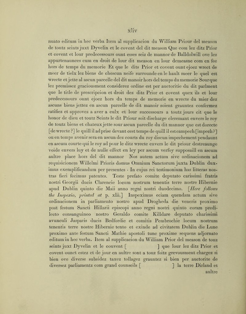 miato editum in hec verba Item al supplicacion du William Priour del meason de toiitz seints juxt Dyvelin et le covent del dit meason Que com lez ditz Prior et covent et lour predecessours ount esses seiz de manner de Balldolwill ove lez appurtenaunces cum en droit de lour dit meason en lour demeasne com en fee hors de temps du memorie Et que le dits Prior et covent ount ejoez wrect de meer de tielx lez biens de chescun neife surrounde en le bault meer le quel est wrecte et jette al ascun parcelle del dit manoir hors del temps dumemorie Sourque lez premissez graciousment considerez ordine est per auctoritie du dit parlment que le title de prescripcion et droit dez ditz Prior et covent quex ils et lour predecessours ount ejoez hors du temps de memorie en wrecte du mier dez ascuns biens jettez en ascun parcelle de dit manoir soient grauntez confermez ratifiez et approvez a aver a eulx et lour successours a toutz jours cit que le honor de dieu et toutz Seints le dit Priour soit discharge cleremant envers le roy de toutz biens et chateux jette sour ascun parcelle du ditmannor que estdorecte [de wrecte ?] le quill il ad prise devant cest temps de quill il estcampech [impcch?] ou en temps avenir sera en ascun dez courts du roy discun impcchement pendaunt en ascum courte qui le roy ad pour le ditz wrecte envers le dit priour destreaunge voide envers luy et de nulle eifect en ley per ascum verfoy supposaill en ascum aultre place hors del dit mannor Nos autera actum sive ordinacionem ad requisicionem Willelmi Prioris domus Omnium Sanctorum juxta Dublin dux- imus exempliflcandum per presentes • In cujus rei testimonium has litteras nos- tras fieri fecimus patentes. Teste prefato comite deputato carissimi fratris nostri Georgii ducis Clarencie locum nostrum tenentis terre nostre Hibernie apud Dublin quinto die Maii anno regni nostri duodecimo. [Ilere follows the Inspexio, printed at p. xlii.] Inspeximus eciam quendam actum sive ordinacionem in parliamento nostro apud Drogheda die veneris proximo post festum Sancti Hillarii episcopi anno regni nostri quinto coram predi- Iccto consanguineo nostro Geraldo comite Killdare dejmtato charissimi avunculi Jasparis ducis Bedfordie et comitis Pembrochie locum nostrum tenentis terre nostre Hibernie tento et exinde ad civitatem Dublin die Lune proximo ante festum Sancti Mathie apostoli tunc proxime sequens adjornato editum in hec verba. Item al supplicacion du William Prior dei meason de touz seints juxt Dyvelin et le convent [ ] que lour lez ditz Prior et covent ounct estez et de jour en aultre sont a touz foitz grevousment chargez si bien ove diverse subsldez taxez tollagez grauntez si bien per auctorite de diversez parliamentz com grand counseils [ ] la terre Dirland et aultre