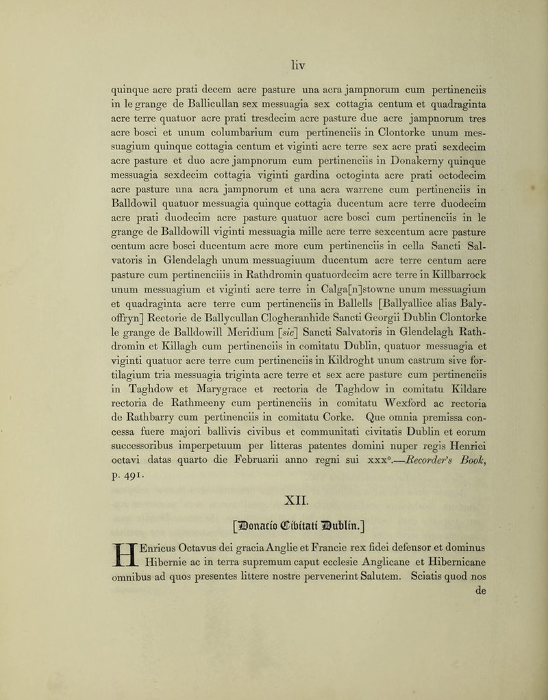 quinque acre prati decern acre pasture una acra jampnorum cum pertinenciis in le grange de Ballicullan sex messuagia sex cottagia centum et quadraginta acre teri’e quatuor acre prati tresdecim acre pasture due acre jampnorum tres acre bosci et unum columbarium cum pertinenciis in Clontorke unum mes- suagium quinque cottagia centum et viginti acre terre sex acre prati sexdecim acre pasture et duo acre jampnorum cum pertinenciis in Donakerny quinque messuagia sexdecim cottagia viginti gardina octoginta acre prati octodecim acre pasture una acra jampnorum et una acra warrene cum pertinenciis in Balldowil quatuor messuagia quinque cottagia ducentum acre terre duodecim acre prati duodecim acre pasture quatuor acre bosci cum pertinenciis in le grange de Balldowill viginti messuagia mille acre terre sexcentum acre pasture centum acre bosci ducentum acre more cum pertinenciis in cella Sancti Sal- vatoris in Glendelagh unum messuagiuum ducentum acre terre centum acre pasture cum pertinenciiis in Ratbdromin quatuordecim acre terre in Killbarrock unum messuagium et viginti acre terre in Calga[n]stowne unum messuagium et quadraginta acre terre cum pertinenciis in Ballells [Ballyallice alias Baly- olFryn] Rectorie de Ballycullan Clogheranbide Sancti Georgii Dublin Clontorke le grange de Balldowill Meiidium [sm] Sancti Salvatoris in Glendelagb Rath- dromin et Killagh cum pertinenciis in comitatu Dublin, quatuor messuagia et viginti quatuor acre terre cum pertinenciis in Kildroglit unum castrum sive for- tilagium tria messuagia triginta acre terre et sex acre pasture cum pertinenciis in Taghdow et Marygrace et rectoria de Taghdow in comitatu Kildare rectoria de Ratlimeeny cum pertinenciis in comitatu Wexford ac rectoria de Rathbarry cum pertinenciis in comitatu Corke. Que omnia premissa con- cessa fuere majori balllvis civibus et communitati civitatis Dublin et eorum successoribus imperpetuum per litteras patentes domini nuper regis Henrici octavi datas quarto die Februarii anno regni sui xxx®.—Recorder's Book, p. 491. XII. [Donado CPibitati Bublin.] HEnricus Octavus dei gracia Anglle et Francie rex fidei defensor et dominus Hibernle ac in terra supremum caput ecclesie Angllcane et Hibernicane omnibus ad quos presentes littere nostre pervenerint Salutem. Sciatis quod nos de