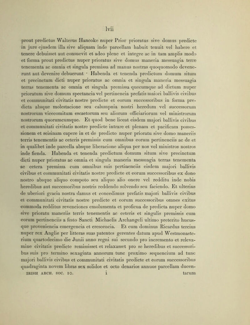 prout prodictus Walterus Hancoke nuper Prior prioratus sive domus predicte in jure ejusdem illa sive aliquam inde parcellam liabuit tenuit vel habere et tenere debuisset aut consuevit et adeo plene et Integre ac in tam amplis modo et forma prout predictus nuper prioratus sive domus maneria messuagia terre tenementa ac omnia et singula premissa ad manus nostras quoquomodo devene- runt aut devenire debuerunt • Habenda et tenenda predictum domum situm et procinctum dicti nuper prioratus ac omnia et singida maneria messuagia terras tenementa ac omnia et singula premissa queeumque ad dictum nuper prioratum sive domum spectancia vel pertinenda prefatis maiori ballivis civibus et communitati civitatis nostre predicte et eorum successoribus in forma pre- dicta absque molestacione seu calumpnia nostri heredum vel successorum nostrorum vicecomitum escaetorurn seu aliorum officiariorum vel ministrorum nostrorum quorumcumque. Et quod bene liceat eisdem majori ballivis civibus et communitati civitatis nostre predicte intrare et plenam et pacificam posses- sionem et selslnam capere in et de predicto nuper prioratu sive domo maneriis terris tenementls ac ceteris premissis cum omnibus eorum pertinendis ac de et in qualibet inde parcella absque liberacione aliqua per nos vel ministros nostros inde fienda. Habenda et tenenda predictum domum situm sive precinctum dicti nuper prioratus ac omnia et singula maneria messuagia terras tenementa ac cetera premissa cum omnibus suis pertinendis eisdem majori ballivis civibus et communitati civitatis nostre predicte et eorum successoribus ex dono nostro absque aliquo compoto seu aliquo alio onere vel redditu inde nobis heredibus aut successoribus nostris reddendo solvendo seu faciendo. Et ulterius de uberiori gracia nostra damus et concedimus prefatis majori ballivis civibus et communitati civitatis nostre predicte et eorum successoribus omnes exitus commoda redditus revenclones emolumenta et proficua de predicta nuper domo sive prioratu maneriis terris tenementls ac ceteris et singulis premissis cum eorum pertinendis a festo Sancti Michaelis Archangell ultimo preterito hucus- que provenienda emergenda et crescenda. Et cum dominus Ricardus terclus nuper rex Anglle per litteras suas patentes gerentes datum apud Westmonaste- rium quartodecimo die Junii anno regni sui secundo pro incremento et releva- mlne civitatis predicte remississet et relaxasset pro se heredibus et successori- bus suis pro termino sexaginta annorum tunc proximo sequendum ad tunc majori ballivis civibus et communitati civitatis predicte et eorum successoribus quadraginta novem libras sex solidos et octo denarios annuos parcellam ducen- IRISH AKCH. soc. IO. i tarum