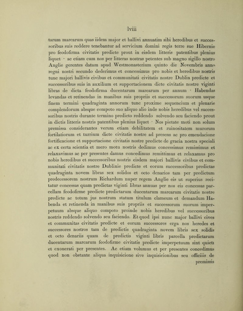 tarum marcarum quas iidem major et ballivi annuatim sibi beredibus et succes- soribus suis reddere tenebantur ad servicium domini regis terre sue Hibernie pro feodofirma civitatis predicte prout in eisdem litteris patentibus plenius liquet ■ ac etiam cum nos per litteras nostras petentes sub magno sigillo nostro Anglie gerentes datum apud Westmonasterium quinto die Novembris anno regni nostri secundo dederimus et concessimus pro nobis et heredibus nostris tunc majori ballivis civibus et communitati civitatis nostre Dublin predicte et successoribus suis in auxilium et supportacionem dicte civitatis nostre viginti libras de dicta feodofirma ducentarum marcarum per annum • Habendas levandas et retinendas in manibus suis propriis et successorum suorum usque finem termini quadraginta annorum tunc proxime sequencium et plenarie complendorum absque compoto suo aliquo alio inde nobis heredibus vel succes- soribus nostris durante termino predicto reddendo solvendo seu faciendo prout in dictis litteris nostris patentibus plenius liquet • Nos pietate moti non solum premissa considerantes verum etiam debilitatem et ruinositatem murorum fortilatiorum et turrium dicte civitatis nostre ad presens ac pro emendacione fortificacione et supportacione civitatis nostre predicte de gracia nostra speciali ac ex certa scientia et mero motu nostris dedimus concessimus remissimus et relaxavimus ac per presentes damus concedimus remittimus et relaxamus pro nobis heredibus et successoribus nostris eisdem majori ballivis civibus et com- munitati civitatis nostre Dublinie predicte et eorum successoribus predictas quadraginta novem libras sex solidos et octo denarios tam per predictum predecessorem nostrum Richardum nuper regem Anglie eis ut superius reci- tatur concessas quam predictas viginti libras annuas per nos eis concessas par- cellam feodofirme predicte predictarum ducentarum marcarum civitatis nostre predicte ac totum jus nostrum statum titulum clameum et demandum Ha- benda et retinenda in manibus suis propriis et successorum suorum imper- petuum absque aliquo compoto proinde nobis heredibus vel successoribus nostris reddendo solvendo seu faciendo. Et quod ipsi nunc major ballivi cives et communitas civitatis predicte et eorum successores erga nos heredes et successores nostros tam de predictis quadraginta novem libris sex solidis et octo denariis quam de predictis viginti libris parcella predictarum ducentarum marcarum feodofirme civitatis predicte imperpetuum sint quieti et exonerati per presentes. Ac etiam volumus et per presentes concedimus quod non obstante aliqua inquisicione sive inquisicionibus seu officiiis de premissis