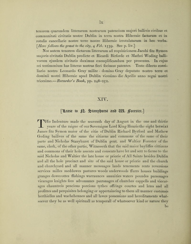 tenorem quarimdem litterarum nostrarum patencium majori ballivis civibus et communitati civitatis nostre Dublin in terra nostra Hibernie factarum et in rotulis cancellarie nostre terre nostre Hibernie irrotulatarum in hec verba. \Ihre follows the grant to the city^ 4 Feh. 1539. See p. liv.] Nos autem tenorem dictarum litterarum ad rcquisicionem Jacobi fitz Symon majoris civitatis Dublin predicte et Ricardi Birforde et Matbei Woding balli- vorum ejusdem civitatis duximus exemplificandum per presentes. In cujus rei testimonium has litteras nostras fieri fecimus patentes. Teste dilecto consi- liario nostro Leonardo Gray milite ■ domino Gray deputato nostro terre et dominii nostri Hibernie apud Dublin vicesimo die AjDrilis anno regni nostri tricesimo.—Recorder’s Book, pp. 248-252. XIV. [UcaSE to iS. ^tanyi^urst anb SB. .-fFovESlEv.] THis Indenture made tbe seaventh day of August in the one and tbirtie veare of tlie raicrne of our Soverairae Lord Kiim Henrietbe eijrbt betwixt James fitz Symon maior of the citie of Dublin Richard Byrford and Mathew Goding bailives of the same the citizens and commons of tbe same of their parte and Nicholas Stanyburst of Dublin gent, and Waltler Forester of tbe same, clerk, of the other partie, Witnessetb that the said maior bayliflfes cittlzens and commons of their hole assents and consents have let and sett to farme to tbe said Nicholas and Waltier tbe late house or priorie of All Saints besides Dublin and all the hole precinct and site of the said house or pidorie and the church and churchyard and all manner messuages lands tenements rents reversions services mllles ineddowes pastures woods underwoods IFurrs houses buildings granges dowecottes ffishlngs warraunces annuities waters poundes parsonages vicarages knights fees advousanes patronages of churches cappells and viccar- ages chauntreis penclons porcions tythes offrings courtes and letes and all profittes and perquisites belonging or appertainelng to them all manner customes herthielles and wachehennes and all lawes possessions and hereditaments what- soever they be as well spirituali as temporali of whatsoever kind or nature tliey be