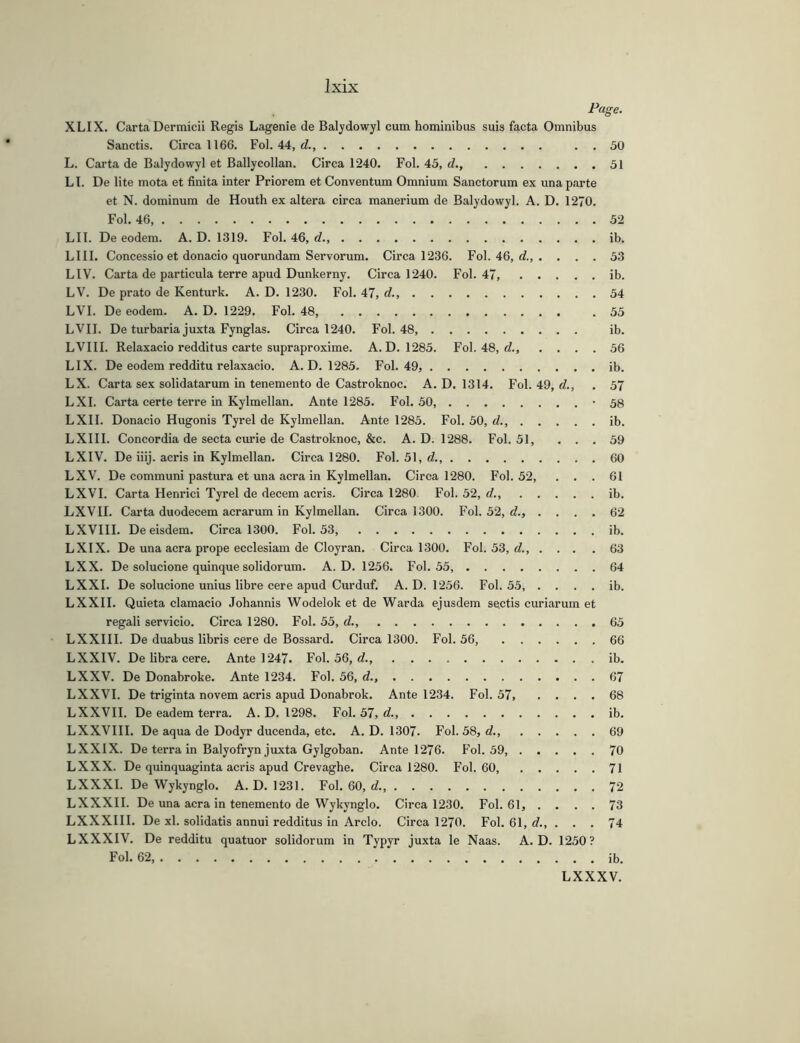 Page. XLIX. Carta Dermicii Regis Lagenie de Baljdowyl cum hominibus suis facta Omnibus Sanctis. Circa 1166. Fol. 44, d., . . 50 L. Carta de Balydowyl et Ballycollan. Circa 1240. Fol. 45, d., 51 LI. De lite mota et finita inter Priorem et Conventum Omnium Sanctorum ex una parte et N. dominum de Houth ex altera circa manerium de Balydowyl. A. D. 1270. Fol. 46 52 LII. De eodem. A. D. 1319. Fol. 46, d ib. LIII, Concessio et donacio quorundam Servorum. Circa 1236. Fol. 46, d., . ... 53 LIV. Carta de particula terre apud Dunkerny. Circa 1240. Fol. 47 ib. LV. De prato de Kenturk. A. D. 1230. Fol. 47, d., 54 LVI. De eodem. A. D. 1229. Fol. 48, .55 LVII. De turbaria juxta Fynglas. Circa 1240. Fol. 48 ib. LVIII. Relaxacio redditus carte supraproxime. A. D. 1285. Fol. 48, d., .... 56 LIX. De eodem redditu relaxacio. A. D. 1285. Fol. 49, ib. LX. Carta sex solidatarum in tenemento de Castroknoc. A. D. 1314. Fol. 49, d., . 57 LX I. Carta certe terre in Kylmellan. Ante 1285. Fol. 50, '58 LXII. Donacio Hugonis Tyrel de Kylmellan. Ante 1285. Fol. 50, d., ib. LXIII. Concordia de secta curie de Castroknoc, &c. A. D. 1288. Fol. 51, ... 59 LXIV. De iiij. acris in Kylmellan. Circa 1280. Fol. 51, d., 60 LXV. De communi pastura et una acra in Kylmellan. Circa 1280. Fol. 52, ... 61 LXVI. Carta Henrici Tyrel de decern acris. Circa 1280 Fol. 52, d., ib. LXVII. Carta duodecem aerarum in Kylmellan. Circa 1300. Fol. 52, d., .... 62 LXVIII. De eisdem. Circa 1300. Fol. 53, ib. LXIX. De una acra prope ecclesiam de Cloyran. Circa 1300. Fol. 53, </., ... .63 LXX. De solucione quinque solidorum. A. D. 1256. Fol. 55, 64 LXXI. De solucione unius libre cere apud Curduf. A. D. 1256. Fol. 55, . . . . ib. LXXII. Quieta clamacio Johannis Wodelok et de Warda ejusdem sectis curiarum et regali servicio. Circa 1280. Fol. 55, d., 65 LXXIII. De duabus libris cere de Bossard. Circa 1300. Fol. 56, 66 LXXIV. De libra cere. Ante 1247. Fol. 56, d., ib. LXXV. De Donabroke. Ante 1234. Fol. 56, d., 67 LXXVI. De triginta novem acris apud Donabrok. Ante 1234. Fol. 57 68 LXXVII. De eadem terra. A. D. 1298. Fol. 57, d ib. LXXVIII. De aqua de Dodyr ducenda, etc. A. D. 1307. Fol. 58, d., 69 LXXIX. De terra in Balyofryn juxta Gylgoban. Ante 1276. Fol. 59, 70 LXXX. De quinquaginta acris apud Crevaghe. Circa 1280. Fol. 60 71 LXXXI. De Wykynglo. A. D. 1231. Fol. 60, d., 72 LXXXII. De una acra in tenemento de Wykynglo. Circa 1230. Fol. 61, .... 73 LXXXIII. De xl. solidatis annui redditus in Arelo. Circa 1270. Fol. 61, d., . . . 74 LXXXIV. De redditu quatuor solidorum in Typyr juxta le Naas. A. D. 1250? Fol. 62, ib. LXXXV.