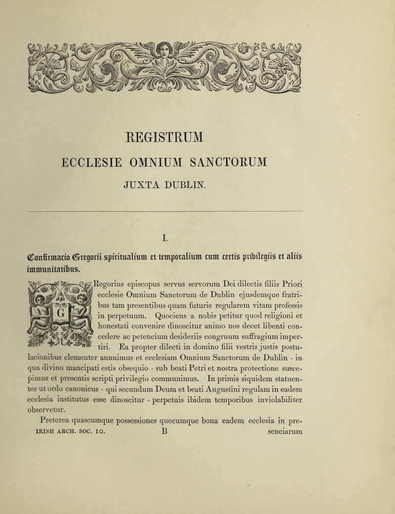 EEGISTRUM ECCLESIE OMNIUM SANCTORUM JUXTA DUBLIN. ©onfirmado CKrtgorii sptntuaimm £t temporalium cum certis pribilcgiis ct aliis immunitatibus. ;,Regorius episcopus servus servorum Dei dilectis filiis Priori ecclesie Omnium Sanctorum de Dublin ejusdemque fratri- bus tam presentibus quam futuris regularem vitam professis in perpetuum. Quociens a nobis petitur quod religioni et honestati convenire dinoscitur animo nos decet libenti con- cedere ac petencium desideriis congruum suffragium imper- tiri. Ea propter dilecti in domino filii vestris justis postu- lacionibus clementer annuimus et ecclesiam Omnium Sanctorum de Dublin • in qua divino mancipati estis obsequio • sub beati Petri et nostra protectione susce- pimus et presentis scripti privilegio communimus. In primis siquidem statuen- tes ut ordo canonicus • qui secundum Deum et beati Augustini regulam in eadem ecclesia institutus esse dinoscitur • perpetuis ibidem temporibus inviolabiliter observetur. Preterea quascumque possessiones quecumque bona eadem ecclesia in pre- IRISH ARCH. soc. IO. B senciarum