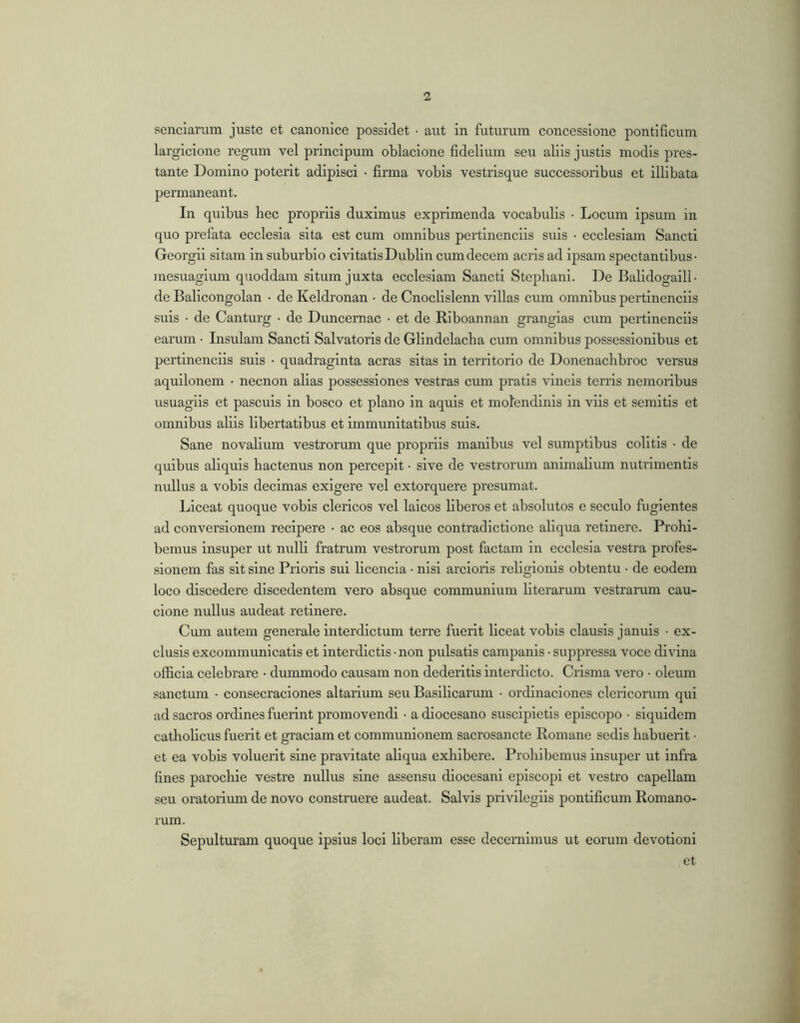 senciarum juste et canonice possidet • aut in futurum concessione pontificum largicione regum vel principum oblacione fidelium seu aliis justis modis pres- tante Domino poterit adipisci • firma vobis vestrisque successoribus et illibata permaneant. In quibus hec propriis duximus exprimenda vocabulis • Locum ipsum in quo prefata ecclesia sita est cum omnibus pertinenciis suis • ecclesiam Sancti Georgii sitam in suburbio civitatis Dublin cum decem acris ad ipsam spectantibus- mesuagium quoddam situm juxta ecclesiam Sancti Stepliani. De Balidogaill- de Balicongolan • de Keldronan • de Cnoclislenn villas cum omnibus pertinenciis suis • de Canturg • de Duncemac • et de Riboannan granglas cum pertinenciis earum • Insulam Sancti Salvatoris de Glindelacba cum omnibus possessionibus et pertinenciis suis • quadraginta aeras sitas in territorio de Donenachbroc versus aquilonem • necnon alias possessiones vestras cum pratis vineis terris nemoribus usuaglis et pascuis in bosco et plano in aquis et molendinis in viis et semitis et omnibus aliis libertatibus et immunitatibus suis. Sane novalium vestrorum que propriis manibus vel sumptibus colitis • de quibus aliquis hactenus non percepit • sive de vestrorum animalium nutrimentis nullus a vobis decimas exigere vel extorquere presumat. Liceat quoque vobis clericos vel laicos liberos et absolutos e seculo fugientes ad conversionem recipere • ac eos absque contradictione aliqua retinere. Prohi- bemus insuper ut nrrlli fratrum vestrorum post factam in ecclesia vestra profes- sionem fas sit sine Prioris sui licenda • nisi ardoris religionis obtentu • de eodem loco discedere discedentem vero absque communium literarum vestrarum cau- cione nullus audeat retinere. Cum autem generale interdictum terre fuerit liceat vobis clausis januis • ex- clusis excommunicatis et interdictis • non pulsatis campanls • suppressa voce divina officia celebrare • dummodo causam non dederitis interdicto. Crlsma vero • oleum sanctum • consecraciones altarium seu Basilicarum • ordinaciones clericorum qui ad sacros ordines fuerint promovendi • a diocesano suscipietis episcopo • siquidem catbobeus fuerit et graclam et communionem sacrosancte Romane sedis habuerit • et ea vobis voluerit sine pravitate abqua exhibere. Prohibemus insuper ut infra fines parochle vestre nullus sine assensu diocesani episcopi et vestro capellam seu oratorium de novo construere audeat. Salvis privilegiis pontificum Romano- rum. Sepulturam quoque ipsius loci liberam esse decernimus ut eorum devotioni