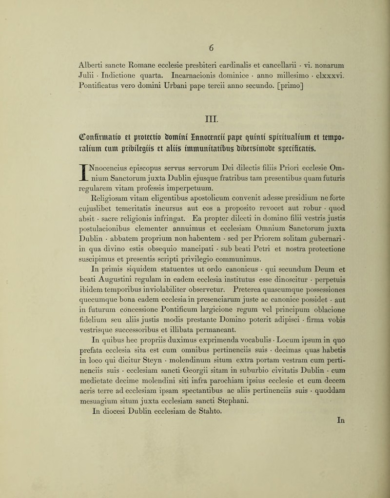 Alberti sancte Romane ecclesie presbiteri cardinalis et cancellarii • vi. nonarum Julii • Indictione quarta. Incarnacionis dominice • anno millesimo • clxxxvi. Pontificatus vero domini Urbani pape tercii anno secundo, [primo] III. Confirmatio et protectio Ijommi Innoccntii pape quinti spiritualium et tempo= ralium cum pribilegiis et aliis immunitatibus bibersimobe specificatis. INnocencius episcopus servus servorum Dei dilectis filiis Priori ecclesie Om- nium Sanctorum j uxta Dublin ejusque fratribus tam presentibus quam futuris regularem vitam professis imperpetuum. Religiosam vitam eligentibus apostolicum convenit adesse presidium ne forte cujuslibet temeritatis incursus aut eos a proposito revocet aut robui’ • quod absit • sacre religionis infringat. Ea propter dilecti in domino filii vestris justis postulacionibus clementer annuimus et ecclesiam Omnium Sanctorum juxta Dublin • abbatem proprium non habentem • sed per Priorem solitam gubernari • in qua divino estis obsequio mancipati • sub beati Petri et nostra protectione suscipimus et presentis scripti privilegio communimus. In primis siquidem statuentes ut ordo canonicus • qui secundum Deum et beati Augustini regulam in eadem ecclesia institutus esse dinoscitur • perpetuis ibidem temporibus inviolabiliter observetur. Preterea quascumque possessiones queeumque bona eadem ecclesia in presenciarum juste ac canonice possidet • aut in futurum concessione Pontificum largicione regum vel principum oblacione fidelium seu aliis justis modis prostante Domino poterit adipisci • firma vobis vestrisque successoribus et illibata permaneant. In quibus hec propriis duximus exprimenda vocabulis • Locum ipsum in quo prefata ecclesia sita est cum omnibus pertinenciis suis • decimas quas habetis in loco qui dicitur Steyn • molendinum situm extra portam vestram cum perti- nenciis suis • ecclesiam sancti Georgii sitam in suburbio civitatis Dublin • cum medietate decime molendini siti infra parochiam ipsius ecclesie et cum decem acris terre ad ecclesiam ipsam spectantibus ac aliis pertinenciis suis • quoddam mesuagium situm juxta ecclesiam sancti Stephani. In diocesi Dublin ecclesiam de Stahto. In J