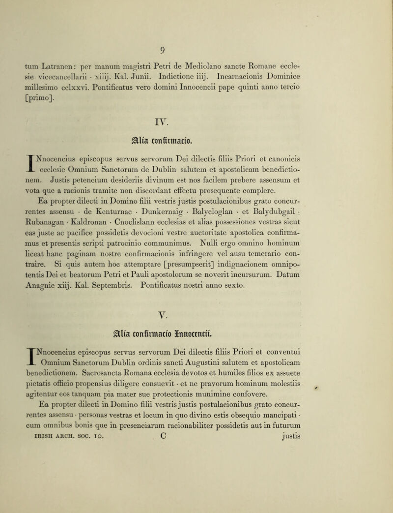 tum Latranen: per manum magistri Petri de Mediolano sancte Romane eccle- sie vicecancellarii • xiiij. Kal. Junii. Indictione iiij. Incarnacionis Dominice millesimo cclxxvi. Pontificatus vero domini Innocencii pape quinti anno tercio [primo]. IV. ^Ita confirmacto. INnocencius episcopus servus servorum Dei dilectis filiis Priori et canonicis ecclesie Omnium Sanctorum de Dublin salutem et apostolicam benedictio- nem. Justis petencium desideriis divinum est nos facilem prebere assensum et vota que a racionis tramite non discordant effectu prosequente complere. Ea propter dilecti in Domino filii vestris justis postulacionibus grato concur- rentes assensu • de Kenturnac • Dunkernaig • Balycloglan • et Balydubgail • Rubanagan • Kaldronan • Cnoclislann ecclesias et alias possessiones vestras sicut eas juste ac pacifice possidetis devocioni vestre auctoritate apostolica confirma- mus et presentis scripti patrocinio communimus. Nulli ergo omnino bominum liceat hanc paginam nostre confirmacionis infringere vel ausu temerario con- traire. Si quis autem hoc attemptare [presumpserit] indignacionem omnipo- tentis Dei et beatorum Petri et Pauli apostolorum se noverit incursurum. Datum Anagnie xlij. Kal. Septembris. Pontificatus nostri anno sexto. V. confirmacio Innocmcii. INnocencius episcopus servus servorum Del dilectis filiis Priori et conventui Omnium Sanctorum Dublin ordinis sancti Augustini salutem et apostolicam benedictionem. Sacrosancta Romana ecclesia devotos et humiles filios ex assuete pietatis officio propensius diligere consuevit • et ne pravorum hominum molestiis agitentur eos tanquam pia mater sue protectionis munimine confovere. Ea propter dilecti in Domino filii vestris justis postulacionibus grato concur- rentes assensu • personas vestras et locum in quo divino estis obsequio mancipati • cum omnibus bonis que in presenciarum racionabiliter possidetis aut in futurum IRISH ARCH. SOC. IO. C juStis