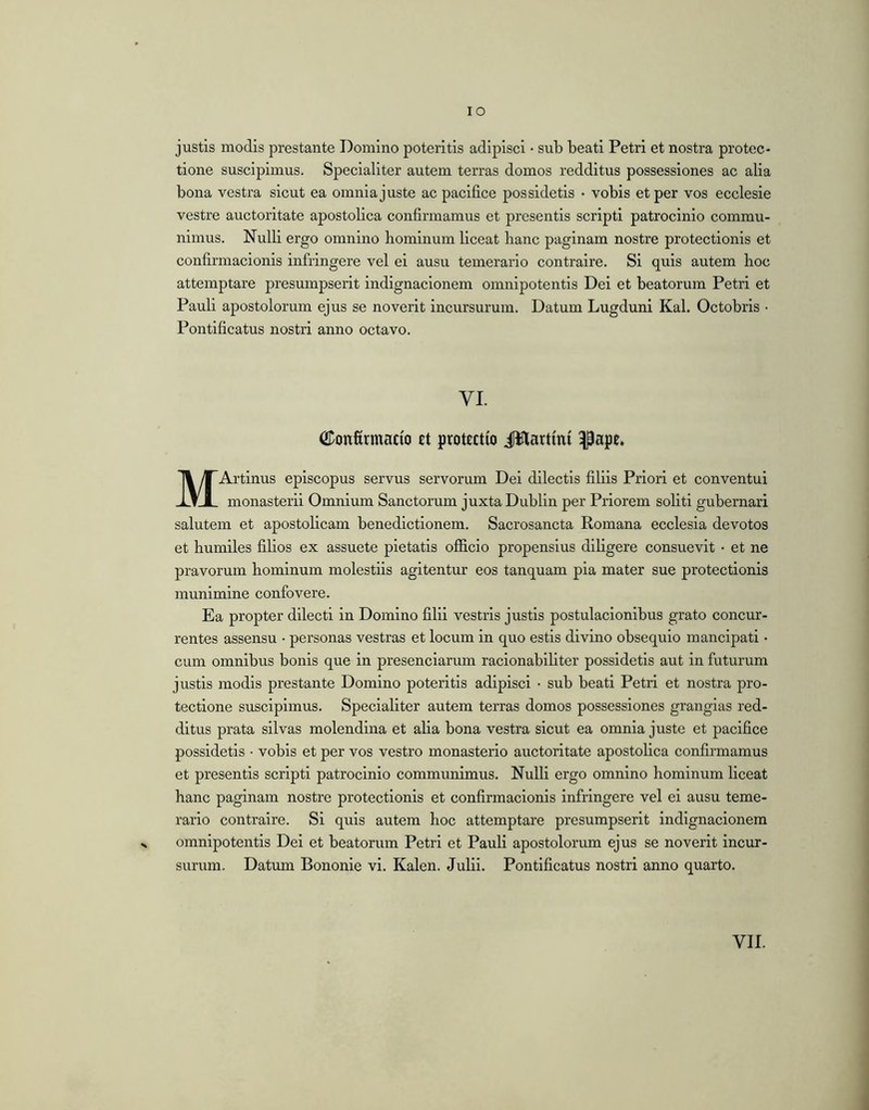 justis modis prostante Domino poteritis adipisci • sub beati Petri et nostra protec- tione suscipimus. Specialiter autem terras domos redditus possessiones ac alia bona vestra sicut ea omnia juste ac pacifice possidetis • vobis et per vos ecclesie vestre auctoritate apostolica confirmamus et presentis scripti patrocinio commu- nimus. Nulli ergo omnino hominum liceat hanc paginam nostre protectionis et confirmacionis infringere vel ei ausu temerario contraire. Si quis autem hoc attemptare presumpserit indignacionem omnipotentis Dei et beatorum Petri et Pauli apostolorum ejus se noverit incursurum. Datum Lugduni Kal. Octobris • Pontificatus nostri anno octavo. VI. iiDonfirmacio et protectio JWlartmi ^ape. MArtinus episcopus servus servorum Dei dilectis filiis Priori et conventui monasterii Omnium Sanctorum juxta Dublin per Priorem soliti gubernari salutem et apostolicam benedictionem. Sacrosancta Romana ecclesia devotos et humiles filios ex assuete pietatis officio propensius diligere consuevit • et ne pravorum hominum molestiis agitentur eos tanquam pia mater sue protectionis munimine confovere. Ea propter dilecti in Domino filii vestris justis postulacionibus grato concur- rentes assensu • personas vestras et locum in quo estis divino obsequio mancipati • cum omnibus bonis que in presenciarum racionabiliter possidetis aut in futurum justis modis prestante Domino poteritis adipisci • sub beati Petri et nostra pro- tectione suscipimus. Specialiter autem terras domos possessiones grangias red- ditus prata silvas molendina et alia bona vestra sicut ea omnia juste et pacifice possidetis • vobis et per vos vestro monasterio auctoritate apostolica confirmamus et presentis scripti patrocinio communimus. Nulli ergo omnino hominum liceat hanc paginam nostre protectionis et confirmacionis infringere vel ei ausu teme- rario contraire. Si quis autem hoc attemptare presumpserit indignacionem omnipotentis Dei et beatorum Petri et Pauli apostolorum ejus se noverit incur- surum. Datum Bononie vi. Kalen. Julii. Pontificatus nostri anno quarto. VII.
