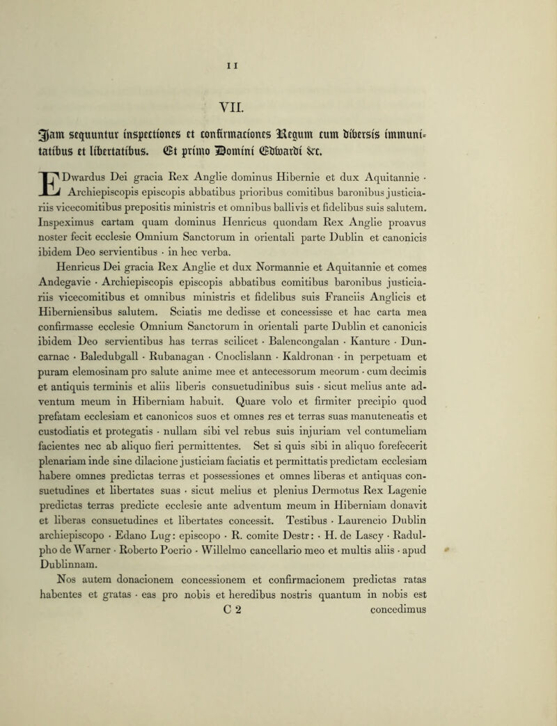 VII. 3)am sequuntur inspectiones et confirmactones Hegum cum fiibersis immuni- tatibus et libertatibus. St primo 30omini Sbtoarbi kc. EDvvardus Del gracla Rex Anglie dominus Hibernie et dux Aquitannie • Arcblepiscopis episcopis abbatibus prioribus comitibus baronibus justicia- rlls vicecomitibus prepositis ministris et omnibus balllvls et fidelibus suis salutem. Inspeximus cartam quam dominus Henrlcus quondam Rex Anglie proavus noster fecit ecclesie Omnium Sanctorum in orientali parte Dublin et canonicis ibidem Deo servientibus • in bec verba. Henrlcus Del gracia Rex Anglie et dux Normannle et Aquitannie et comes Andegavie • Arcblepiscopis episcopis abbatibus comitibus baronibus justicia- rils vicecomitibus et omnibus ministris et fidelibus suis Franclls Anglicls et Hlbernlenslbus salutem. Sciatis me dedisse et concessisse et bac carta mea confirmasse ecclesie Omnium Sanctorum in orientali parte Dublin et canonicis ibidem Deo servientibus bas terras scilicet • Balencongalan • Kanturc • Dun- carnac • Baledubgall • Rubanagan • Cnoclislann • Kaldronan • in perpetuam et puram elemosinam pro salute anime mee et antecessorum meorum • cum decimis et antiquis terminis et aliis liberis consuetudinibus suis • sicut melius ante ad- ventum meum in Hiberniam babult. Quare volo et firmiter preclplo quod prefatam ecclesiam et canonicos suos et omnes res et terras suas manuteneatis et custodiatis et protegatis • nullam sibi vel rebus suis injuriam vel contumeliam facientes nec ab aliquo fieri permittentes. Set si quis sibi in aliquo forefecerit plenariam inde sine dilacionejusticlam faciatis et permittatis predictam ecclesiam babere omnes predictas terras et possessiones et omnes liberas et antiquas con- suetudines et bbertates suas • sicut melius et plenius Dermotus Rex Lagenie predictas terras predicte ecclesie ante adventum meum in Hiberniam donavit et liberas consuetudines et libertates concessit. Testibus • Laurencio Dublin arcbleplscopo • Edano Lug: episcopo • R. comite Destr: • H. de Lascy • Radul- pbo de Warner • Roberto Poerio • Willelmo cancellario meo et multis aliis • apud Dubbnnam. Nos autem donaclonem concessionem et confirmaclonem predictas ratas babentes et gratas • eas pro nobis et heredibus nostris quantum in nobis est C 2 concedimus