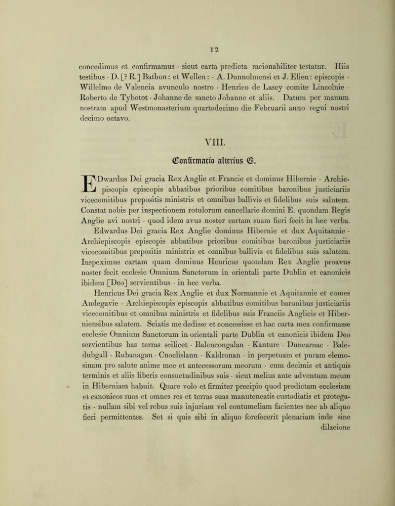 concedimus et confirmamus • sicut carta predlcta raclonabillter testatur. Hiis testibus • D. [? R.] Batbon: et Wellen: • A. Dunnolmensi et J. Ellen: episcopis • Willelmo de Valenda avunculo nostro • Henrico de Lascy comite Lincolnie • Robei’to de Tybotot • Jobanne de sancto Jobanne et aliis. Datum per manum nostram apud Westmonasterlum quartodecimo die Februarii anno regni nosti'i decimo octavo. YIII. CDonfirmacio altenus EDwardus Del gracla Rex Anglie et Francle et dominus Hibernie • Arcbie- piscopis episcopis abbatibus prioribus comitibus baronibus justiciariis vlcecomltibus prepositis ministris et omnibus balllvis et fidelibus suis salutem. Constat nobis per inspectionem rotulorum cancellarie domini E. quondam Regis Anglie avi nostri • quod idem avus noster cartam suam fieri fecit in bec verba. Edwardus Dei gracla Rex Anglie dominus Hibernie et dux Aquitannie • Arcblepiscopis episcopis abbatibus prioribus comitibus baronibus justiciariis vicecomitibus prepositis ministris et omnibus balllvis et fidelibus suis salutem. Inspeximus cartam quam dominus Henricus quondam Rex .^^nglie proavus noster fecit ecclesle Omnium Sanctorum in orientali parte Dublin et canonicis ibidem [Deo] servientibus • in bec verba. Henricus Dei gracia Rex Anglie et dux Normannie et Aquitannie et comes Andegavie • Arcblepiscopis episcopis abbatibus comitibus baronibus justiciariis vicecomitibus et omnibus ministris et fidelibus suis Franclis Angllcis et Hiber- niensibus salutem. Sciatis me dedisse et concessisse et bac carta mea confirmasse ecclesle Omnium Sanctorum in orientali parte Dublin et canonicis ibidem Deo servientibus bas terras scilicet ■ Balencongalan • Kanturc • Duncarnac • Bale- dubgall • Rubanagan • Cnocllslann • Kaldronan • in perpetuam et puram elemo- slnam pro salute anime mee et antecessorum meorum • cum decimis et antiquis terminis et aliis liberis consuetudinibus suis • sicut melius ante adventum meum in Hiberniam babuit. Quare volo et firmiter precipio quod predictam ecclesiam et canonicos suos et omnes res et terras suas manuteneatls custodiatis et protega- tis • nullam sibi vel rebus suis injuriam vel contumeliam facientes nec ab aliquo fieri permittentes. Set si quis sibi in aliquo forefecerit plenariam inde sine dilacione