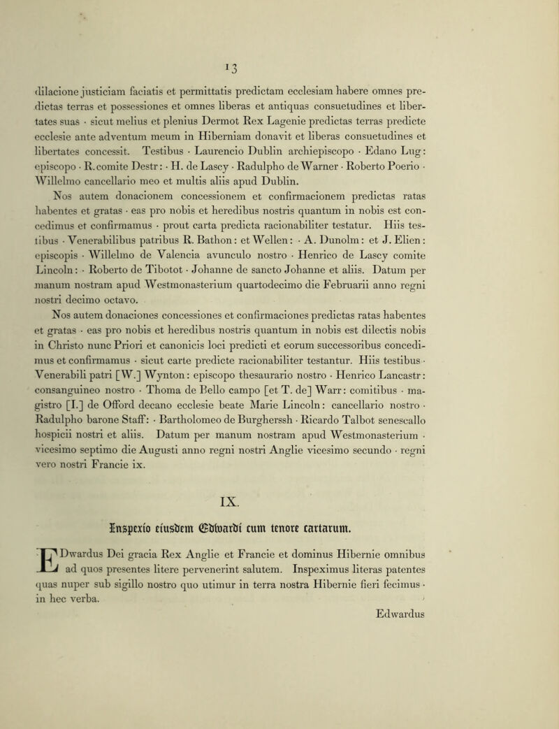 (lilacione jiisticiam faciatis et permittatis predictam ecclesiam liabere omnes pre- dictas terras et possessiones et omnes liberas et antiquas consuetudines et liber- tates suas • sicut melius et plenius Dermot Rex Lagenie predictas terras predlcte ecclesle ante adventum meum in Hiberniam donavit et liberas consuetudines et libertates concessit. Testibus • Laurencio Dublin archieplscopo • Edano Lug; episcopo • R. comite Destr: • H. de Lascy • Radulpbo de Warner ■ Roberto Poerio • Willelmo cancellario meo et multis aliis apud Dublin. Nos autem donacionem concessionem et confirmaclonem predictas ratas habentes et gratas • eas pro nobis et heredibus nostris quantum in nobis est con- cedimus et confirmamus • prout carta predicta raclonabiliter testatur. Hiis tes- tibus ■ Venerabilibus patribus R. Batlion: et Wellen: • A. Dunolm: et J. Elien: episcopis • Willelmo de Valencia avunculo nostro • Henrico de Lascy comite Lincoln: • Roberto de Tibotot • Johanne de sancto Johanne et aliis. Datum per manum nostram apud Westmonasteiium quartodecimo die Februarii anno regni nostri decimo octavo. Nos autem donaciones concessiones et confirmaclones predictas ratas habentes et gratas ■ eas pro nobis et heredibus nostris quantum in nobis est dilectis nobis in Christo nunc Priori et canonicis loci predict! et eorum successoribus concedi- mus et confirmamus • sicut carte predicte raclonabiliter testantur. Hiis testibus ■ Venerabili patri [W.] Wynton; episcopo thesaurario nostro • Henrico Lancastr: consanguineo nostro • Thoma de Bello campo [et T. de] Warr: comitibus • ma- gistro [I.] de Oflford decano ecclesie beate Marie Lincoln: cancellario nostro • Radulpbo barone Staff: • Bartholomeo de Burgherssh • Ricardo Talbot senescallo hosplcii nostri et aliis. Datum per manum nostram apud Westmonasterium • vicesimo septimo die Augusti anno regni nostri Anglie vicesimo secundo • regni vero nostri Francie ix. IX. Inspexio EiustiEm ©UtoartJi cum tenore cartarum. EDwardus Dei gracia Rex Anglie et Francie et dominus Hibernie omnibus ad quos presentes Utere pervenerint salutem. Inspeximus literas patentes quas nuper sub sigillo nostro quo utimur in terra nostra Hibernie fieri fecimus • in hec verba. Edwardus