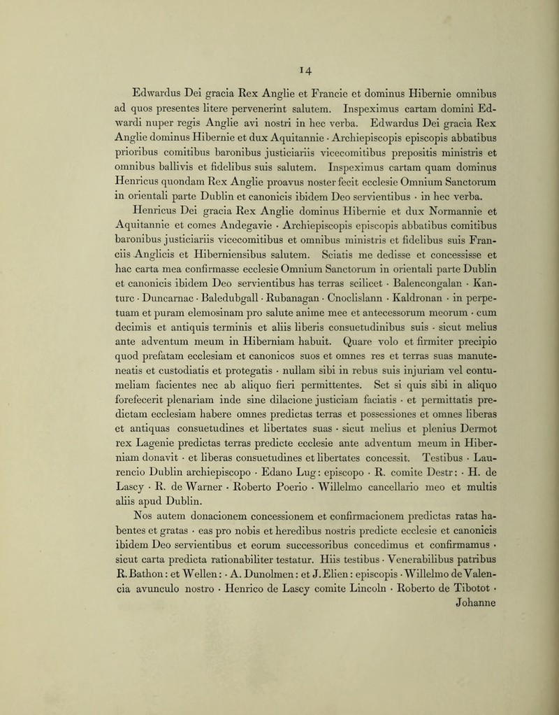 Edwardus Dei gracla Rex Anglie et Fi’ancie et dominus Hibernie omnibus ad quos presentes litere pervenerint salutem. Inspeximus cartam domini Ed- wardi nuper regis Anglie avi nostri in bee verba. Edwardus Dei gracia Rex Anglie dominus Hibernie et dux Aquitannie • Arcliiepiscopis episcopis abbatibus prioribus comitibus baronibus justiciariis vicecomitibus prepositis ministris et omnibus ballivis et fidelibus suis salutem. Inspeximus cartam quam dominus Henricus quondam Rex Anglie proavus noster fecit ecclesie Omnium Sanctorum in orientali parte Dublin et canonicis ibidem Deo servientibus • in bec verba. Henricus Dei gracia Rex Anglie dominus Hibernie et dux Normannie et Aquitannie et comes Andegavie • Arcbiepiscopis episeopis abbatibus comitibus baronibus j usticiariis vicecomitibus et omnibus ministris et fidelibus suis Fran- ciis Anglicis et Hiberniensibus salutem. Sciatis me dedisse et coneesslsse et bac carta mea confirmasse ecclesie Omnium Sanctorum in orientali parte Dublin et canonicis ibidem Deo servientibus bas terras scilicet • Balencongalan • Kan- turc • Duncarnac • Baledubgall • Rubanagan • Cnoclislann • Kaldronan • in perpe- tuam et puram elemoslnam pro salute anime mee et antecessorum meorum • cum decimis et antiquis terminis et aliis liberis consuetudinibus suis • sicut melius ante adventum meum in Hiberniam babuit. Quare volo et firmiter precipio quod prefatam ecclesiam et canonicos suos et omnes res et terras suas manute- neatis et custodiatis et protegatis • nullam sibi in rebus suis injuriam vel contu- meliam facientes nec ab aliquo fieri permittentes. Set si quis sibi in aliquo forefecerit plenariam inde sine dilacione justiciam faciatis • et permittatis pre- dictam ecclesiam babere omnes predictas terras et possessiones et omnes liberas et antiquas consuetudines et libertates suas • sicut melius et plenius Dermot rex Lagenle predictas terras predicte ecclesie ante adventum meum in Hiber- niam donavit • et liberas consuetudines et libertates concessit. Testibus • Lau- rencio Dublin arcbiepiscopo • Edano Lug: episcopo • R. comite Destr: • H. de Lascy • R. de Warner • Roberto Poerio • Willebno cancellario meo et multis aliis apud Dublin. Nos autem donacionem concessionem et confirmaclonem predictas ratas ha- bentes et gratas • eas pro nobis et heredibus nostris predicte ecclesie et canonicis ibidem Deo servientibus et eorum successoribus concedimus et confirmamus • sicut carta predicta rationabiliter testatur. Hiis testibus • Venerabilibus patribus R.Batbon: et Wellen: • A. Dunolmen: et J.Elien: episcopis • Willebno de Valen- da avunculo nostro • Henrico de Lascy comite Lincoln • Roberto de Tibotot • Johanne