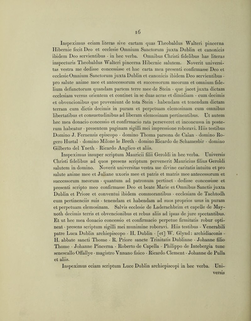 Inspeximus eciam literas sive cartam quas Theobaldus Walteri pincerna Hibernie fecit Deo et ecclesie Omnium Sanctorum juxta Dublin et canonicis ibidem Deo servientibus ■ in bee verba. Omnibus Cbristi fidelibus has literas inspecturis Theobaldus Walteri pincerna Hibernie salutem. Noverit universi- tas vestra me dedisse concessisse et hac carta mea presenti confirmasse Deo et ecclesie Omnium Sanctorum juxta Dublin et canonicis ibidem Deo servientibus • pro salute anime mee et antecessorum et successorum meorum et omnium fide- lium defunctorum quandam jDartem terre mee de Stein • que jacet juxta dictam ecclesiam versus orientem et continet in se duas aeras et dimidiam • cum decimis et obvencionibus que proveniunt de tota Stein • habendam et tenendam dictam terram cum dictis decimis in puram et perpetuam elemosinam cum omnibus libertatibus et consuetudinibus ad liberam elemosinam pertinentibus. Ut autem hec mea donacio concessio et confirmacio rata perseveret et inconcussa in poste- rum habeatur • presentem paginam sigilli mei impressione roboravi. Hiis testibus Domino J. Fernensis episcopo • domino Thoma parsona de Calan • domino Ro- gero Hustal • domino Milone le Breth ■ domino Ricardo de Schamesbir • domino Gilberto dei Yneth • Ricardo Anglico et aliis. Inspeximus insuper scriptum Mauricii filii Geroldi in hec verba. Universis Christi fidelibus ad quos presens scriptum pervenerit Mauricius filius Geroldi salutem in domino. Noverit universitas vestra me divine caritatis intuitu et pro salute anime mee et Juliane uxoris mee et patris et matris mee antecessorum et successorum meorum • quantum ad patronum pertinet • dedisse concessisse et presenti scripto meo confirmasse Deo et beate Marie et Omnibus Sanctis juxta Dublin et Priore et conventui ibidem commorantibus • ecclesiam de Tachtodh cum pertinenciis suis • tenendam et habendam ad suos proprios usus in puram et perpetuam elemosinam. Salvis ecclesie de Laderachbrim et capelle de May- noth decimis terris et obvencionibus et rebus aliis ad ipsas de jure spectantibus. Et ut hec mea donacio concessio et confirmacio perpetue firmitatis robur opti- neat • presens scriptum sigilli mei munimine roboravi. Hiis testibus • Venerabili patre Luca Dublin archiepiscopo • H. Dublin • [et] W. Glynd: archidiaconis • H. abbate sancti Thome • R. Priore sancte Trinitatis Dublinne • Johanne filio Thome • Johanne Pincerna • Roberto de Capella • Philippo de Intebergia tunc senescallo OflTallye • magistro Vnnano fisico • Ricardo Clement • Johanne de Pulla et aliis. Inspeximus eciam scriptum Luce Dublin archleplscopi in hec verba. Uni- versis