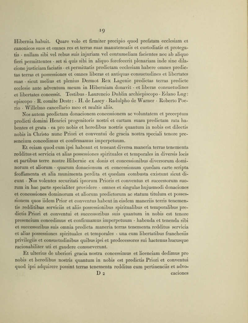 Hibernia habuit. Quare volo et firmiter precipio quod prefatam ecclesiam et canonicos suos et omnes res et terras suas manuteneatis et custodiatis et protega- tis • nullam sibi vel rebus suis injuriam vel contumeliam facientes nec ab aliquo fieri permittentes • set si quis sibi in aliquo fbrefecerit plenariam inde sine dila- cionejusticiam faciatis • et permittatis predictam ecclesiam babere omnes predic- tas terras et possessiones et omnes liberas et antiquas consuetudines et libertates suas • sicut melius et plenius Dermot Rex Lagenie predictas terras predicte ecclesie ante adventum meum in Hiberniam donavit • et liberas consuetudines et libertates concessit. Testibus • Laurencio Dublin arcliiepiscopo • Edano Lug: episcopo • R. comite Destr: • H. de Lascy • Radulplio de Warner • Roberto Poe- rio • Willelmo cancellario meo et multis aliis. Nos autem predictam donacionem concessionem ac voluntatem et preceptum predict! domini Henrici progenitoris nostri et cartam suam predictam rata ha- bentes et grata • ea pro nobis et heredibus nostris quantum in nobis est dilectis nobis in Christo nunc Priori et conventui de gracia nostra speciali tenore pre- sencium concedimus et confirmamus imperpetuum. Et eciam quod cum ipsi habeant et teneant diversa maneria terras tenementa redditus et servicia et alias possessiones spirituales et temporales in diversis locis et partibus terre nostre Hibernie ex donis et concessionibus diversorum domi- norum et ahorum • quarum donacionum et concessionum quedam carte scripta feoffamenta et alia munimenta perdita et quedam combusta existunt sicut di- cunt • Nos volentes securitati ipsorum Prioris et conventus et successorum suo- rum in hac parte specialiter providere • omnes et singulas hujusmodi donaciones et concessiones dominoram et aliorum predlctorum ac statum titulum et posses- sionem quos iidem Prior et conventus habent in eisdem manerils terris tenemen- tls redditibus servicils et aliis possessionibus spiritualibus et temporalibus pre- dlctls Priori et conventui et successoribus suis quantum in nobis est tenore presenclum concedimus et confirmamus imperpetuum • habenda et tenenda sibi et successoribus suis omnia predicta maneria terras tenementa redditus servicia et alias possessiones spirituales et temporales • una cum libertatibus franchesils privilegiis et consuetudinibus quibus ipsi et prodecessores sui hactenus hucusque racionablllter uti et gaudere consueverunt. Et ulterius de uberiori gracia nostra concessimus et licendam dedimus pro nobis et heredibus nostris quantum in nobis est predictls Priori et conventui quod ipsi adquirere possint terras tenementa redditus cum pertinendis et advo- D 2 caciones