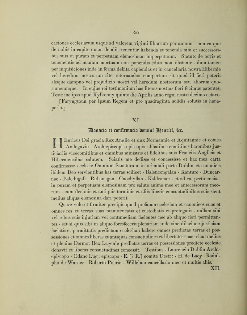 caciones ecclesiarum usque ad valorem viginti libraimm per annum • tarn ea que de nobis in capite quam de aliis tenentur habenda et tenenda sibi et successori- bus suis in puram et perpetuam elemosinam Imperpetuum. Statuto de terris et tenementis ad manum mortuam non ponendis edito non obstante • dum tamen per inquisiciones inde in forma debita capiendas et in cancellaria nostra Hibernie vel heredum nostrorum rite retornandas compertum sit quod id fieri poterit absque dampno vel prejudicio nostri vel heredum nostrorum seu aliorum quo- rumcumque. In cujus rei testimonium has literas nostras fieri fecimus patentes. Teste me ipso apud Kylkenny quinto die Aprilis anno regni nostri decimo octavo. [Faryngtoun per ipsum Regem et pro quadraginta solidis solutis in hana- perio.] XI. Bonacio ct confirmacio hommt l^cnrict, Scc. HEnricus Dei gracia Rex Anglie et dux Normannie et Aquitannie et comes Andegavie • Archiepiscopis episcopis abbatibus comitibus baronibus jus- ticiariis vicecomitibus et omnibus ministris et fidelibus suis Franciis Anglicls et Hiberniensibus salutem. Sciatis me dedisse et concessisse et hac mea carta confirmasse ecclesie Omnium Sanctorum in orientali parte Dublin et canonicis ibidem Deo servientibus has terras scilicet • Balencongalan • Kanturc • Duncar- nac • Baledugall • Rubanagan • Cnochyflan • Kaldronan • et ad ea pertinencia • in puram et perpetuam elemosinam pro salute anime mee et antecessorum meo- rum • cum decimis et antiquis terminis et aliis liberis consuetudinibus suis sicut melius aliqua elemosina dari poterit. Quare volo et firmiter precipio quod prefatam ecclesiam et canonicos suos et omnes res et terras suas manuteneatis et custodiatis et protegatis • nullam sibi rml rebus suis injuriam vel contumeliam facientes nec ab aliquo fieri permitten- tes • set si quis sibi in aliquo foresfecerit plenariam inde sine dllacione justiclam faciatis et permittatis predictam ecclesiam habere omnes predictas terras et pos- sessiones et omnes liberas et antiquas consuetudines et libertates suas • sicut melius et plenius Dermot Rex Lagenle predictas terras et possessiones predicte ecclesie donavit et liberas consuetudines concessit. Testibus • Laurencio Dublin Archi- eplscopo • Edano Lug: episcopo • E. [? R.] comite Destr: • H. de Lacy • Radul- pho de Warner • Roberto Poerio ■ Willelmo cancellario meo et multis aliis. XII.