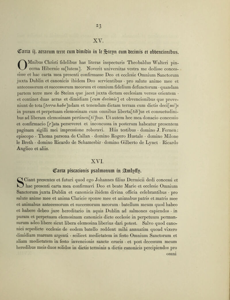 XV. GTarta if. aerarum terre cum tiimiJjio in le ^tegn cum tieci'mi's et obbenciontbus. OMnibiis Cliristi fidelibus has literas inspecturis Theobaldus Walteri pin- cerna Hibernie sa[lutem]. Noverit universitas vestra me dedisse conces- sisse et hac carta mea presenti confirmasse Deo et ecclesie Omnium Sanctorum juxta Dublin et canonicis ibidem Deo servientibus • pro salute anime mee et antecessorum et successorum meorum et omnium fidelium defunctorum • quandam partem terre mee de Steinn que jacet juxta dictam ecclesiam versus orientem • et continet duas aeras et dimidiam \cum decimis'] et obvencionibus que prove- niunt de tota [terra /m^ejndam et tenendam dictam terram cum dictis deci[»^^]s in puram et perpetuam elemosinam cum omnibus libertaf^i^jus et consuetudini- bus ad liberam elemosinam pertinen[^i]bus. Ut autem hec mea donacio concessio et confirmacio [rjata perseveret et inconcussa in posterum habeatur presentem paginam sigilli mei impressione roboravi. Hiis testibus • domino J. Fernen: episcopo • Thoma parsona de Callan ■ domino Rogero Hustale • domino Milone le Breth • domino Ricardo de Schamesbir ■ domino Gilberto de Lynet • Ricardo Anglico et aliis. XVI. ©arta piscationis psalmonum m Sciant presentes et futuri quod ego Johannes filius Dermicii dedi concessi et hac presenti carta mea confirmavi Deo et beate Marie et ecclesie Omnium Sanctorum juxta Dubhn et canonicis ibidem divina ofificia celebrantibus • pro salute anime mee et anima Claricie sponse mee et animabus patris et matris mee et animabus antecessorum et successorum meorum • batellum meum quod habeo et habere debeo jure hereditario in aquis Dublin ad salmones capiendos • in puram et perpetuam elemosinam canonicis dicte ecclesie in perpetuum perman- surum adeo libere sicut libera elemosina liberius dari potest. Salvo quod cano- nici sepedicte ecclesie de eodem batello reddent mihi annuatim quoad vixero dimidiam marcam argenti • scilicet medietatem in festo Omnium Sanctorum et aliam medietatem in festo invencionis sancte crucis • et post decessum meum lieredibus meis duos solidos in dictis terminis a dictis canonicis percipiendos pro omni