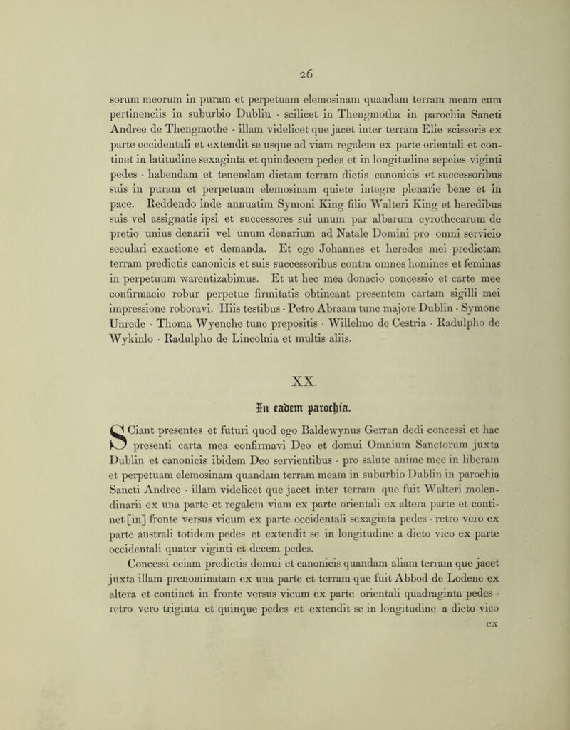 sorum meorum in puram et perpetuam elemosinam quandam terram meam cum pertinendis in suburbio Dublin • scilicet in Thengmotha in parochia Sancti Andree de Tliengmothe • illam videlicet que jacet inter terram Elie scissoris ex parte occidentali et extendit se usque ad viam regalem ex parte orientali et con- tinet in latitudine sexaginta et quindecem pedes et in longitudine sepcies viginti pedes • habendam et tenendam dictam terram dictis canonicis et successoribus suis in puram et perpetuam elemosinam quiete integre plenarie bene et in pace. Reddendo inde annuatim Symoni King filio Walteri King et heredibus suis vel assignatis ipsi et successores sui unum par albarum cyrothecarum de pretio unius denarii vel unum denarium ad Natale Domini pro omni servicio secular! exactione et demanda. Et ego Johannes et heredes mei predictam terram predictis canonicis et suis successoribus contra omnes homines et feminas in perpetuum warentizablmus. Et ut hec mea donacio concessio et carte mee confirmacio robur perpetue firmitatis obtineant presentem cartam sigilli mei impressione roboravi. Hiis testibus • Petro Abraam tunc majore Dublin • Symone Unrede • Thoma Wyenche tunc prepositis • Willelmo de Cestria • Radulpho de Wykinlo • Radulpho de Lincolnla et multis aliis. XX. In eatjem parotljia. Sciant presentes et futuri quod ego Baldewynus Gerran dedi concessi et hac presenti carta mea confirmavi Deo et domui Omnium Sanctorum juxta Dublin et canonicis ibidem Deo servientibus • pro salute anime mee in liberam et perpetuam elemosinam quandam terram meam in suburbio Dublin in parochia Sancti Andree • illam videlicet que jacet inter terram que fuit Walteri molen- dinarii ex una parte et regalem viam ex parte orientali ex altera parte et conti- net [in] fronte versus vicum ex parte occidentali sexaginta pedes • retro vero ex parte australi totidem pedes et extendit se in longitudine a dicto vico ex parte occidentali quater viginti et decem pedes. Concessi eciam predictis domui et canonicis quandam aliam terram que jacet juxta illam prenomlnatam ex una parte et terram que fuit Abbod de Lodene ex altera et continet in fronte versus vicum ex parte orientali quadraginta pedes • retro vero triginta et quinque pedes et extendit se in longitudine a dicto vico ex