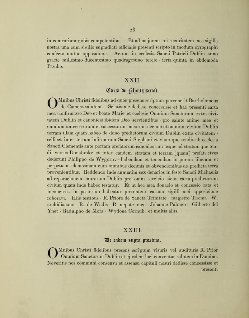 in contrarium nobis competentibus. Et ad majorem rei securitatem nos sigilla nostra una cum sigillo supradicti officialis presentl scripto in modum cyrograpbi confecto mutuo apposuimus. Actum in ecclesia Sancti Patricii Dublin anno grade millesimo ducentesimo quadragesimo tercio • feria quinta in ebdomoda Pascbe. XXII. ©arta be jpignttgscroft. OMnlbus Christi fidelibus ad quos presens scriptum pervenerit Bartbolomeus de Camera salutem. Sciatis me dedisse concessisse et hac present! carta mea confirmasse Deo et beate Marie et ecclesie Omnium Sanctorum extra civi- tatem Dublin et canonicis ibidem Deo servientibus • pro salute anime mee et omnium antecessorum et successorum meorum necnon et omnium civium Dublin terram illam quam babeo de dono prodictorum civium Dublin extra civitatem • scilicet inter terram infirmorum Sancti Stepbani et viam que tendit ab ecclesia Sancti Clementis ante portam profatorum canonicorum usque ad stratam que ten- dit versus Donabroke et inter eandem stratam et terram [quam] prefati cives dederunt Philippo de Wygorn: • habendam et tenendam in puram liberam et perpetuam elemosinam cum omnibus decimis et obvencionibus de prodicta terra provenientibus. Reddendo inde annuatim sex denarios in festo Sancti Michaelis ad reparacionem murorum Dublin pro omni servlclo sicut carta predictoiaim civium quam inde habeo testatur. Et ut hec mea donacio et concessio rata et inconcussa in posterum habeatur presentem cartam sigilli mei apposlcione roboravi. Hlis testibus • R. Priore de Sancta Trinitate • magistro Thoma • W. archidiacono • R. de Wadls • R. nepote meo • Johanne Palmero • Gilberto dei Ynet • Radulpho de Mora ■ Wydone Cornub: et multis aliis. XXIII. Be eaiiem supra proxima. OMnibus Christi fidelibus presens scriptum visuris vel audituris R. Prior Omnium Sanctorum Dublin et ejusdem loci conventus salutem in Domino. Noveritis nos communi consensu et assensu capituli nostri dedisse concessisse et present!
