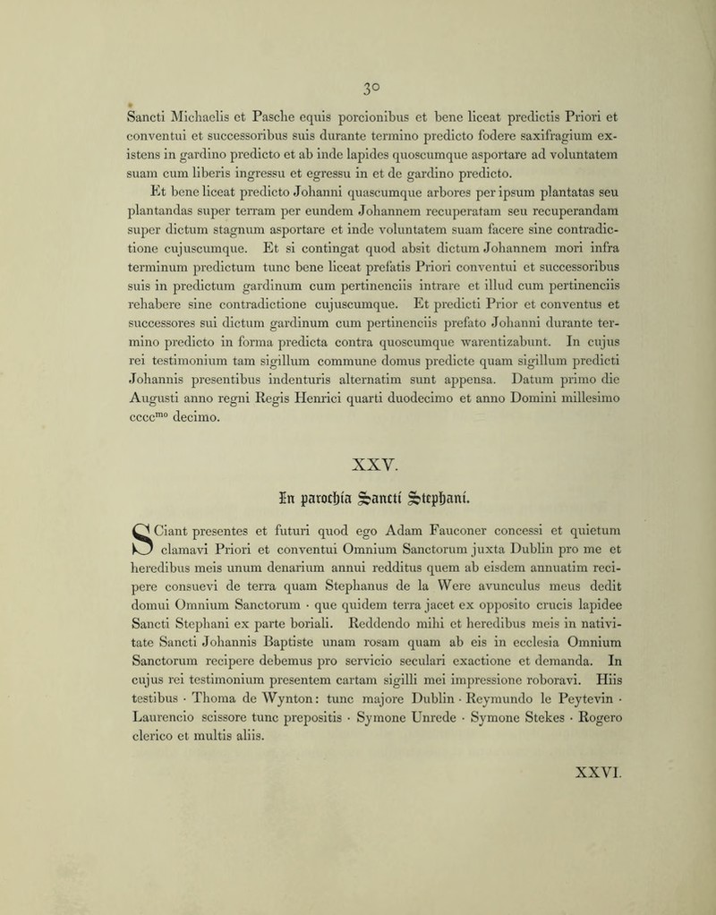 Sancti Mlchaelis et Pasche equis porcionibus et bene liceat predictis Priori et conventui et successoribus suis durante termino predicto fodere saxifragium ex- istens in gardino predicto et ab inde lapides quoscumque asportare ad voluntatem suam cum liberis ingressu et egressu in et de gardino predicto. Et bene liceat predicto Johanni quascumque arbores per ipsum plantatas seu plantandas super terram per eundem Joliannem recuperatam seu recuperandam super dictum stagnum asportare et inde voluntatem suam facere sine contradic- tione cujuscumque. Et si contingat quod absit dictum Joliannem mori infra terminum predictum tunc bene liceat prefatls Priori conventui et successoribus suis in predictum gardlnum cum pertinendis Intrare et illud cum pertinendis reliabere sine contradictione cujuscumque. Et predict! Prior et conventus et successores sui dictum gardinum cum pertinendis jsrefato Johanni durante ter- mino predicto in forma predicta contra quoscumque warentizabunt. In cujus rei testimonium tam sigillum commune domus predicto quam sigillum prodicti Johannis presentibus indenturis alternatim sunt appensa. Datum primo die Augusti anno regni Regis Henrici quarti duodecimo et anno Domini millesimo cccc'“ decimo. XXV. In parocl)(a pancti ^tepljani. Sciant presentes et futuri quod ego Adam Fauconer concessi et quietum clamavi Priori et conventui Omnium Sanctorum juxta Dublin pro me et heredibus meis unum denarium annui redditus quem ab eisdem annuatim reci- pere consuevi de terra quam Stephanus de la Were avunculus meus dedit domui Omnium Sanctorum • que quidem terra jacet ex opposito crucis lapidee Sancti Stephani ex parte boriali. Reddendo mihi et heredibus meis in nativi- tate Sancti Johannis Baptiste unam rosam quam ab eis in ecclesia Omnium Sanctorum recipere debemus pro servicio secularl exactione et demanda. In cujus rei testimonium presentem cartam sigilli mei impressione roboravi. Hiis testibus • Thoma de Wynton: tunc majore Dublin • Reymundo le Peytevin • Laurencio scissore tunc prepositis • Symone Unrede • Symone Stekes • Rogero clerico et multis aliis.