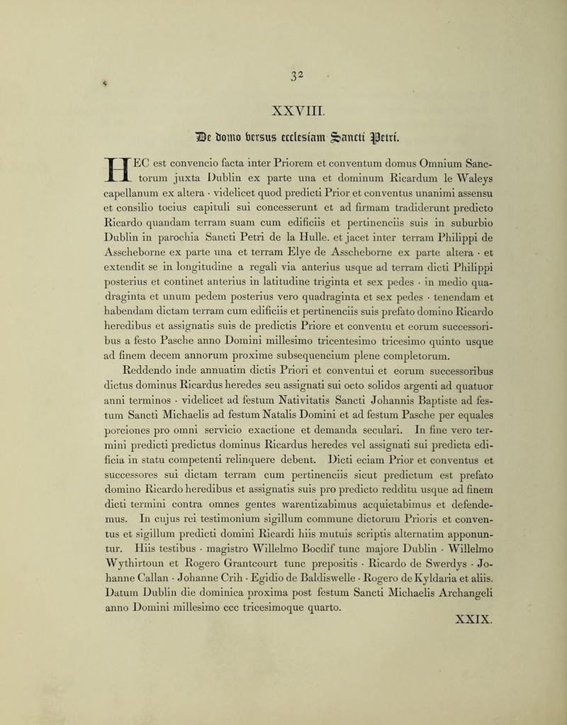 XXVIII. Be bo mo faErsus EEElESiam ^anEti ^Etri. HEC est convencio facta inter Priorem et conventum domus Omnium Sanc- torum juxta Dublin ex parte una et dominum Ricardum le Waleys capellanum ex altera • videlicet quod predicti Prior et conventus unanimi assensu et consilio tocius capituli sui concesserunt et ad firmam tradiderunt predicto Ricardo quandam terram suam cum edificiis et pertinenciis suis in suburbio Dublin in parochia Sancti Petri de la Hulle. et jacet inter terram Philippi de Asscheborne ex parte una et terram Elye de Asscheborne ex parte altera • et extendit se in longitudine a regali via anterius usque ad terram dicti Philippi posterius et continet anterius in latitudine triginta et sex pedes • in m(!dio qua- draginta et unum pedem posterius vero quadraginta et sex pedes • tenendam et habendam dictam terram cum edificiis et pertinenciis suis prefato domino Ricardo heredibus et assignatis suis de predictis Priore et conventu et eorum successori- bus a festo Pasche anno Domini millesimo tricentesimo tricesimo quinto usque ad finem decem annorum proxime subsequendum plene completorum. Reddendo inde annuatim dictis Priori et conventui et eorum successoribus dictus dominus Rlcardus heredes seu assignati sui octo solidos argenti ad quatuor anni terminos • videlicet ad festum Nativitatis Sancti Johannls Baptiste ad fes- tum Sancti Mlchaelis ad festum Natalis Domini et ad festum Pasche per equales porclones pro omni servicio exactione et demanda seculari. In fine vero ter- mini predicti predictus dominus Ricardus heredes vel assignati sui predicta edi- ficia in statu competenti relinquere debent. Dicti edam Prior et conventus et successores sui dictam terram cum pertinenciis sicut predictum est prefato domino Ricardo heredibus et assignatis suis pro predicto redditu usque ad finem dicti termini contra omnes gentes warentizabimus acquietabimus et defende- mus. In cujus rd testimonium sigillum commune dictorum Prioris et conven- tus et sigillum predicti domini Rlcardi hiis mutuis scriptis alternatim apponun- tur. Hiis testibus ■ magistro Willelmo Bocdif tunc majore Dublin • Willelmo Wythirtoun et Rogero Grantcourt tunc prepositis • Ricardo de Swerdys ■ Jo- hanne Callan • Johanne Crih • Egi dio de Baldiswelle • Rogero deKyldaiia et aliis. Datum Dublin die dominica proxima post festum Sancti Michaelis Archangeli anno Domini millesimo ccc tricesimoque quarto. XXIX.