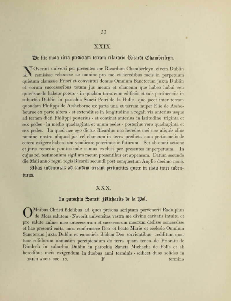 XXIX. Be Hte mota circa prcJjictam terram relaxacio Micarlii Cftamberlejin. NOverint universi per presentes me Ricardum Clramberleyn civem Dublin remisisse relaxasse ac omnino pro me et heredibus meis in perpetuum quietum clamasse Priori et conventui domus Omnium Sanctorum juxta Dublin et eorum successoribus totum jus meum et clameum que habeo habui seu quovismodo habere potero • in quadam terra cum ediflciis et suis pertinenciis in suburbio Dublin in parochia Sancti Petri de la Ilulle • que jacet inter terram quondam Philippi de Assheborne ex parte una et terram nuper Elie de Asshe- bourne ex parte altera • et extendit se in longitudine a regali via anterius usque ad terram dicti Philippi posterius • et continet anterius in latitudine triginta et sex pedes • in medio quadraginta et unum pedes • posterius vero quadraginta et sex pedes. Ita quod nec ego dictus Ricardus nec heredes mei nec aliquis alius nomine nostro aliquod jus vel clameum in terra predicta cum pertinenciis de cetero exigere habere seu vendicare poterimus in futurum. Set ab omni actione et juris remedio penitus inde sumus exclusi per presentes imperpetuum. In cujus rei testimonium sigillum meum presentibus est appensum. Datum secundo die Mali anno regni regis Ricardi secundi post conquestum Anglie decimo nono. ^lias in&enturas aiJ canticm terram pertinentes quere in cista inter inl3en= turas. XXX. In parochia pancti JWicItaelis Iie Ia ^ol. OMnlbus Christi fidelibus ad quos presens scriptum pervenerit Radulphus de Mora salutem • Noverit universitas vestra me divine caritatis intuitu et pro salute anime mee antecessorum et successorum meorum dedisse concessisse et hac presentl carta mea confirmasse Deo et beate Marie et ecclesie Omnium Sanctorum juxta Dublin et canonicis ibidem Deo servientibus • redditum qua- tuor solidorum annuatlm percipiendum de terra quam teneo de Prioratu de Dlmlech in suburbio Dublin in parochia Sancti Michaelis de Polla et ab heredibus meis exigendum in duobus anni terminis • scilicet duos solidos in IRISH ARCH. soc. IO. F termino