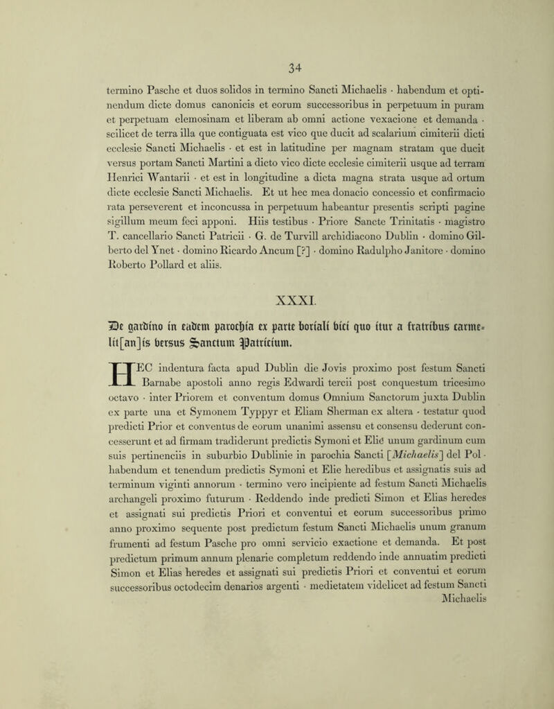 termino Pasclie et duos solidos in termino Sancti Micliaelis • habendum et opti- nendum dicte domus canonicis et eorum successoribus in perpetuum in puram et perpetuam elemosinam et liberam ab omni actione vexacione et demanda • scilicet de terra illa que contiguata est vico que ducit ad scalarium cimlterii dicti ecclesie Sancti Micliaelis • et est in latitudine per magnam stratam que ducit versus portam Sancti Martini a dicto vico dicte ecclesie clmiterii usque ad terram Henrlci Wantaril • et est in longitudine a dicta magna strata usque ad ortum dicte ecclesie Sancti Michaelis. Et ut hec mea donaclo concessio et confirmacio rata perseverent et Inconcussa in perpetuum habeantur presentls scripti pagine sigillum meum feci apponi. Hils testibus • Priore Sancte Trinitatis • magistro T. cancellario Sancti Patricii • G. de Turvill archidlacono Dublin • domino Gil- berto dei Ynet ■ domino Ricardo Ancum [?] • domino Radulpho Janitore • domino Roberto Pollard et aliis. XXXI. De garhino m tatiem parocl)ta c.x parte boriali bici quo itur a fratribus tarme= Iit [an] is bersus ^anttum patricium. Hec indentura facta apud Dublin die Jovis proximo post festum Sancti Barnabe apostoli anno regis Edwardi tercii post conquestum tricesimo octavo • inter Priorem et conventum domus Omnium Sanctorum juxta Dublin ex parte una et Sjmonem Tjppyr et Eham Sherman ex altera - testatur quod predictl Prior et conventus de eorum unanimi assensu et consensu dederunt con- cesserunt et ad firmam tradiderunt predictis Sjmoni et Elid unum gardinum cum suis pertinenciis in suburbio Dublinle in parochia Sancti \_Michaelis'\ dei Pol • habendum et tenendum predictis Symoni et Elie heredibus et assignatis suis ad terminmn vlglntl annorum • termino vero incipiente ad festum Sancti Michaelis archangell proximo futurum • Reddendo inde predict! Simon ct Ehas heredes et assignati sui predictis Priori et conventui et eorum successoribus primo anno proximo sequente post predictum festum Sancti Michaelis unum granum frumenti ad festmn Pasche pro omni servicio exactione et demanda. Et post predictum primum annum plenarie completum reddendo inde annuatim predicti Simon et Elias heredes et assignati sui predictis Priori et conventui et eorum successoribus octodecim denarios argenti • medietatem videlicet ad festum Sancti ^Michaelis