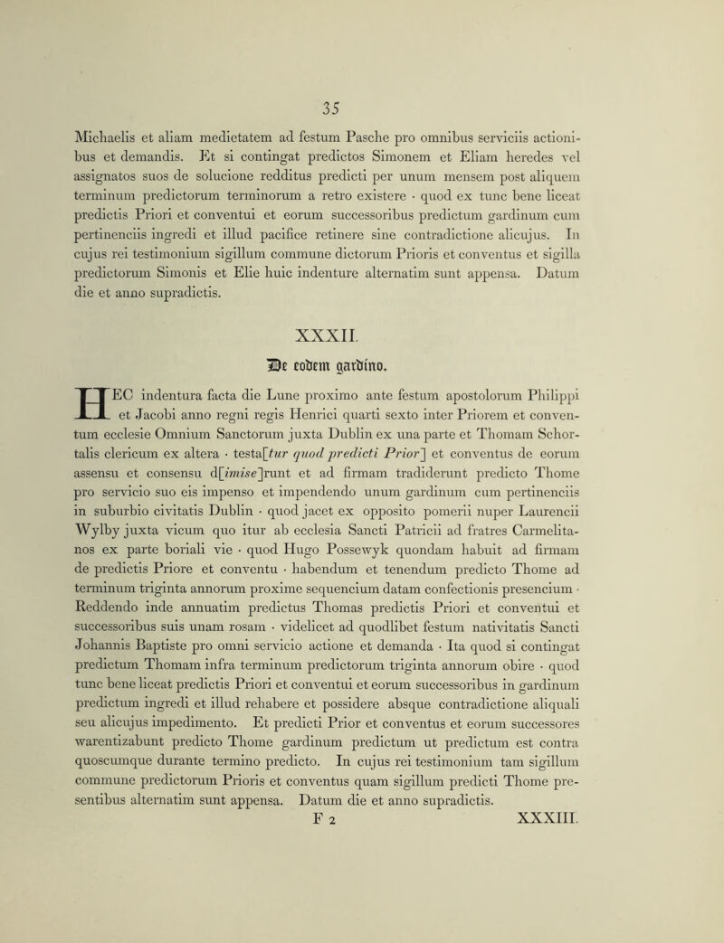 Micliaelis et aliam medietatem ad festum Pasche pro omnibus serviciis actioni- bus et demandis. Et si contingat predictos Simonem et Eliam heredes vel assignatos suos de solucione redditus predict! per unum mensem post aliquem terminum predictorum terminorum a retro existere • quod ex tunc bene liceat predictls Priori et conventui et eorum successoribus prodictum gardinum cum pertinenciis ingredi et illud pacifice retinere sine contradictione alicujus. In cujus rei testimonium sigillum commune dictorum Prioris et conventus et sigilla predictorum Simonis et Elie huic indenture alternatim sunt appensa. Datum die et anno supradictis. XXXII £olJ£m garhtno. HEC indentura facta die Lune proximo ante festum apostolorum Philippi et Jacobi anno regni regis Henrici quarti sexto inter Priorem et conven- tum ecclesie Omnium Sanctorum juxta Dublin ex una parte et Thomam Schor- talis clericum ex altera ■ testa[^Mr quod predicti Prior~\ et conventus de eorum assensu et consensu d[mwe]runt et ad firmam tradiderunt predicto Thome pro servicio suo eis Impenso et impendendo unum gardinum cum pertinenciis in suburbio civitatis Dublin • quod jacet ex opposito pomerii nuper Laurencii Wylby juxta vicum quo itur ab ecclesia Sancti Patricii ad fratres Carmelita- nos ex parte boriali vie • quod Hugo Possewyk quondam habuit ad firmam de predictis Priore et conventu • habendum et tenendum predicto Thome ad terminum triginta annorum proxime sequendum datam confectionis presencium • Reddendo inde annuatim predictus Thomas predictis Priori et conventui et successoribus suis unam rosam • videlicet ad quodlibet festum nativitatis Sancti Johannis Baptiste pro omni servicio actione et demanda • Ita quod si contingat predictum Thomam infra terminum predictorum triginta annorum obire • quod tunc bene liceat predictis Priori et conventui et eorum successoribus in gardinum predictum ingredi et illud rehabere et possidere absque contradictione ali quali seu alicujus impedimento. Et predicti Prior et conventus et eorum successores warentizabunt predicto Thome gardinum predictum ut predictum est contra quoscumque durante termino predicto. In cujus rei testimonium tam sigillum commune predictoram Prioris et conventus quam sigillum predicti Thome pre- sentibus alternatim sunt appensa. Datum die et anno supradictis.