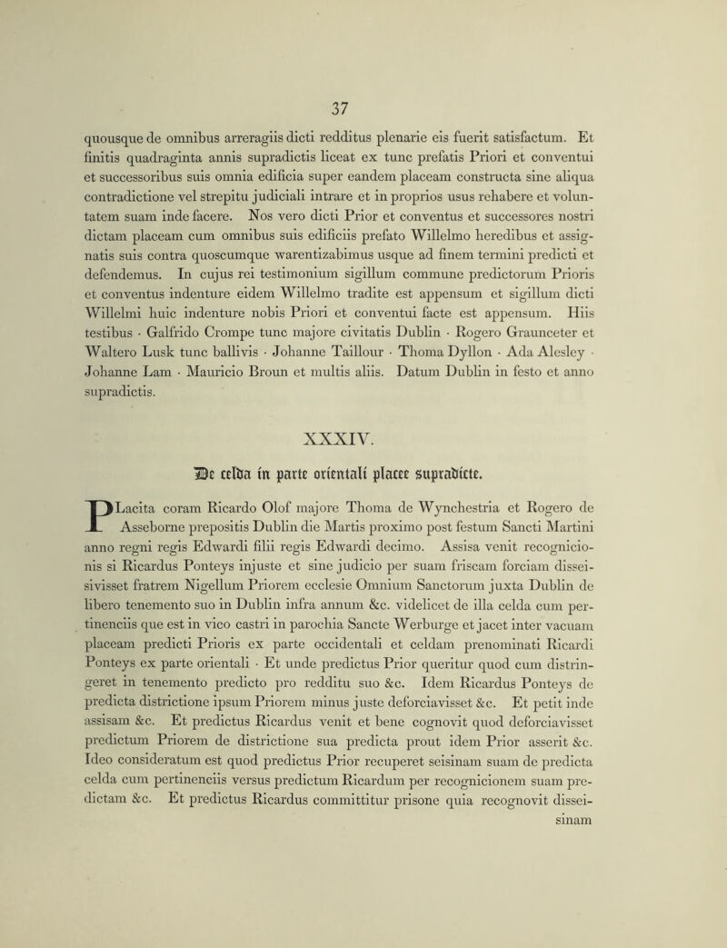 quousque de omnibus arreragiis dicti redditus plenarie eis fuerit satisfactum. Et finitis quadraginta annis supradictls liceat ex tunc prefatis Priori et conventui et successoribus suis omnia edificia super eandem placeam constructa sine aliqua contradictione vel strepitu judiciali intrare et in proprios usus rehabere et volun- tatem suam inde facere. Nos vero dicti Prior et conventus et successores nostri dictam placeam cum omnibus suis edificiis prefato Willelmo heredibus et assig- natis suis contra quoscumque warentlzabimus usque ad finem termini predictl et defendemus. In cujus rei testimonium sigillum commune prodictorum Prioris et conventus indenture eidem Willelmo tradite est appensum et sigillum dicti Willelmi huic indenture nobis Priori et conventui facte est appensum. Hiis testibus • Galfrido Crompe tunc majore civitatis Dublin • Rogero Graunceter et Waltero Lusk tunc ballivls ■ Johanne Taillour • Thoma Dyllon • Ada Alcslcy • Johanne Lam • Mamicio Broun et multis aliis. Datum Dubhn in festo et anno supradictls. XXXIV. cdha in parte orientali placee suprahicte. PLacita coram Ricardo Olof majore Thoma de Wynchestrla et Rogero de Asseborne prepositis Dublin die Martis proximo post festum Sancti Martini anno regni regis Edwardi filii regis Edwardi decimo. Assisa venit recognicio- nis si Ricardus Ponteys injuste et sine judicio per suam friscam forciam dlssei- sivisset fratrem Nigellum Priorem ecclesie Omnium Sanctorum juxta Dublin de libero tenemento suo in Dublin infra annum &c. videlicet de illa celda cum per- tinendis que est in vico castri in parochia Sancte Werburge et jacet inter vacuam placeam predict! Prioris ex parte occidentali et celdam prenominatl Ricardi Ponteys ex parte orientali • Et unde predictus Prior queritur quod cum distrin- geret in tenemento predicto pro redditu suo &c. Idem Ricardus Ponteys de predicta districtione ipsum Priorem minus juste deforciavisset &c. Et petit inde assisam &c. Et predictus Ricardus venit et bene cognovit quod deforciavisset predlctum Priorem de districtione sua predicta prout idem Prior asserit &c. Ideo consideratum est quod predictus Prior recuperet seisinam suam de predicta celda cum pertinendis versus predictum Ricardum per recognicionem suam pro- dictam &c. Et predictus Ricardus committitur prisone quia recognovit dissei- smam