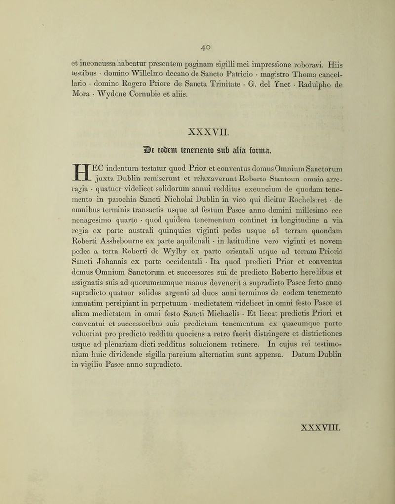 et inconcussa habeatur presentem paginam sigilli mei impressione roboravi. Hiis testibus • domino Willelmo decano de Sancto Patricio • magistro Thoma cancel- lario • domino Rogero Priore de Sancta Trinitate • G. dei Ynet • Radulplio de Mora • Wydone Cornubie et aliis. XXXVII. cobem tEnemento sub aUa forma. HEC indentura testatur quod Prior et conventus domus Omnium Sanctorum juxta Dublin remiserunt et relaxaverunt Roberto Stantoun omnia arre- ragia • quatuor videlicet solidorum annui redditus exeuncium de quodam tene- mento in parochia Sancti Nicholai Dublin in vico qui dicitur Rochelstret ■ de omnibus terminis transactis usque ad festum Pasce anno domini millesimo ccc nonagesimo quarto • quod quidem tenementum continet in longitudine a via regia ex parte australi quinquies viginti pedes usque ad terram quondam Roberti Asshebourne ex parte aquilonali • in latitudine vero viginti et novem pedes a terra Roberti de Wylby ex parte orientali usque ad terram Prioris Sancti Johannis ex parte occidentali • Ita quod predicti Prior et conventus domus Omnium Sanctorum et successores sui de predicto Roberto heredibus et assignatis suis ad quorumcumque manus devenerit a supradicto Pasce festo anno supradicto quatuor solidos argenti ad duos anni terminos de eodem tenemento annuatim percipiant in perpetuum • medietatem videlicet in omni festo Pasce et aliam medietatem in omni festo Sancti Michaelis • Et liceat predictis Priori et conventui et successoribus suis prodictum tenementum ex quacumque parte voluerint pro predicto redditu quociens a retro fuerit distringere et districtiones usque ad plenariam dicti redditus solucionem retinere. In cujus rei testimo- nium huic dividende sigilla parcium alternatim sunt appensa. Datum Dublin in vigilio Pasce anno supradicto.