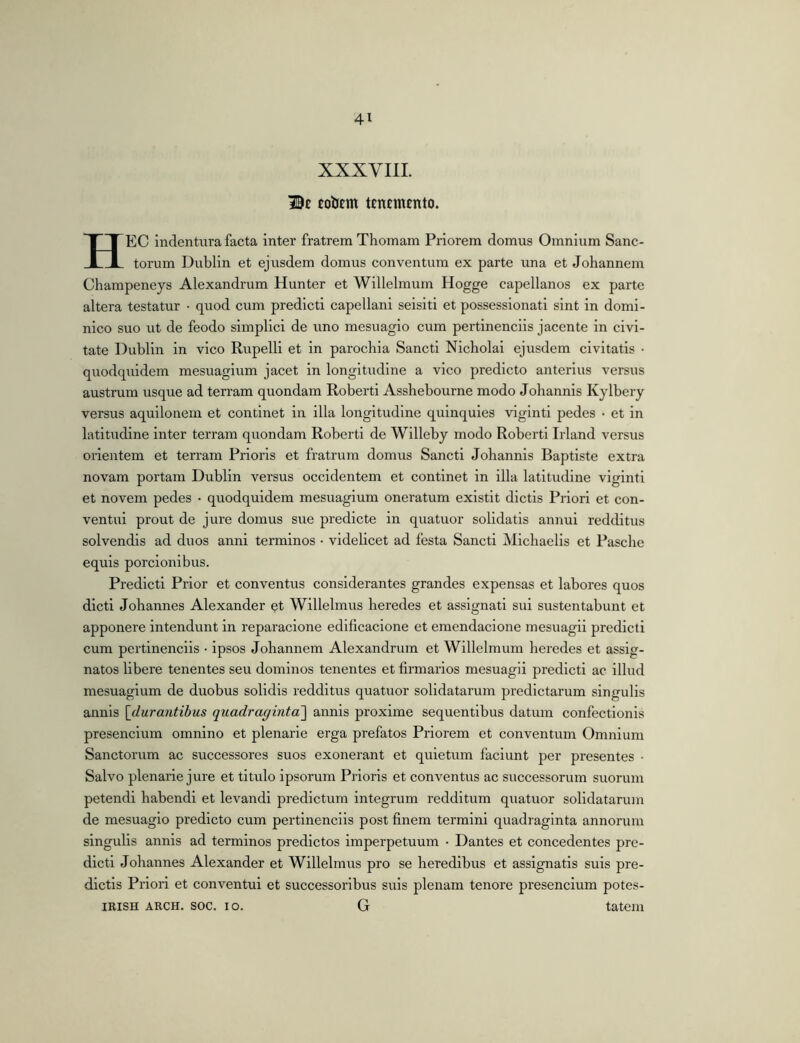 XXXVIll. Be EoiJem tenemento. HEC indentura facta inter fratrem Thomam Priorem domus Omnium Sanc- torum Dublin et ejusdem domus conventum ex parte una et Johannem Champeneys Alexandrum Hunter et Willelmum Hogge capellanos ex parte altera testatur • quod cum predict! capellani seisiti et possessionati sint in domi- nico suo ut de feodo simplici de rxno mesuagio cum pertinenciis jacente in civi- tate Dublin in vico Rupelli et in parochia Sancti Nicholai ejusdem civitatis • quodquidem mesuagium jacet in longitudine a vico predicto anterius versus austrum usque ad terram quondam Robert! Assbebourne modo Johannis Kylbery versus aquilonem et continet in illa longitudine quinquies viginti pedes • et in latitudine inter terram quondam Robert! de Willeby modo Roberti Irland versus orientem et terram Prioris et fratrum domus Sancti Johannis Baptiste extra novam portam Dublin versus occidentem et continet in illa latitudine viginti et novem pedes • quodquidem mesuagium oneratum exlstit dictis Priori et con- ventui prout de jure domus sue predicte in quatuor solidatis annui redditus solvendis ad duos anni terminos • videlicet ad festa Sancti Michaells et Pascbe equis porclonibus. Predict! Prior et conventus considerantes grandes expensas et labores quos dicti Johannes Alexander et Wlllelmus heredes et assignati sui sustentabunt et apponere intendunt in reparacione edificacione et emendacione mesuagli predict! cum pertinenciis • ipsos Johannem Alexandrum et Willelmum heredes et assig- natos libere tenentes seu dominos tenentes et firmarlos mesuagii predict! ac illud mesuagium de duobus solidis redditus quatuor solidatarum prodictarum singulis annis [durantibus quadraginta'] annis proxime sequentibus datum confectionis presencium omnino et plenarie erga profatos Priorem et conventum Omnium Sanctorum ac successores suos exonerant et quietum faciunt per presentes • Salvo plenarie jure et titulo ipsorum Prioris et conventus ac successorum suorum petendi habendi et levandi prodictum integrum redditum quatuor solidatarum de mesuagio predicto cum pertinenciis post finem termini quadraginta annorum singulis annis ad terminos prodictos imperpetuum • Dantes et concedentes pro- dicti Johannes Alexander et Willelmus pro se heredibus et assignatis suis pro- dictis Priori et conventui et successoribus suis plenam tenore presencium potes- IRISH ARCH. soc. IO. G tatem