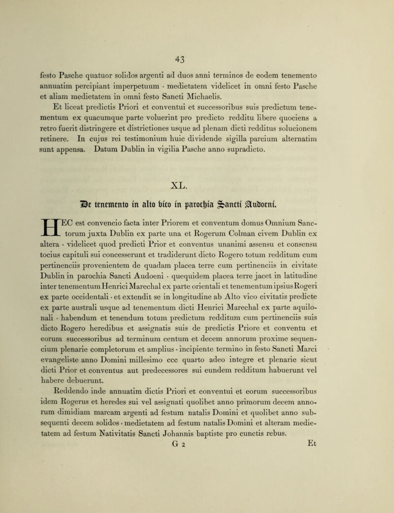 festo Pasclie quatuor solidos argenti ad duos anni terminos de eodem tenemento annuatim percipiant imperpetuum • medietatem videlicet in omni festo Pasche et aliam medietatem in omni festo Sancti Michaelis. Et liceat predictis Priori et conventui et successoribus suis predictum tene- mentum ex quacumque parte voluerint pro predicto redditu libere quociens a retro fuerit distringere et districtiones usque ad plenam dicti redditus solucionem retinere. In cujus rei testimonium buic dividende sigilla pardum altematim sunt appensa. Datum Dublin in vigilia Pasche anno supradicto. XL. Be tenemento m alto bico m paroclita pancti ^uboeni. HEC est convencio facta inter Priorem et conventum domus Omnium Sanc- torum juxta Dublin ex parte una et Rogerum Colman civem Dublin ex altera • videlicet quod predict! Prior et conventus unanimi assensu et consensu toclus capituli sui concesserunt et tradiderunt dicto Rogero totum redditum cum pertinendis provenientem de quadam placea terre cum pertinendis in civitate Dublin in parochia Sancti Audoeni • quequidem placea terre jacet in latitudine inter tenementum Henrlcl Marechal ex parte orientali et tenementum ipsiusRogeri ex parte occidentali • et extendit se in longitudine ab Alto vico civitatis predlcte ex parte australi usque ad tenementum dicti Henrici Marechal ex parte aquilo- nali • habendum et tenendum totum predictum redditum cum pertinendis suis dicto Rogero heredibus et assignatis suis de predictis Priore et conventu et eorum successoribus ad terminum centum et decem annorum proxime sequen- dum plenarie completorum et amplius • incipiente termino in festo Sancti Marci evangeliste anno Domini millesimo ccc quarto adeo integre et plenarie sicut dicti Prior et conventus aut predecessores sui eundem redditum habuerunt vel habere debuerunt. Reddendo inde annuatim dictis Priori et conventui et eorum successoribus idem Rogerus et heredes sui vel assignati quolibet anno primorum decem anno- rum dimidiam marcam argenti ad festum natalis Domini et quolibet anno sub- sequent! decem solidos • medietatem ad festum natalis Domini et alteram medie- tatem ad festum Nativitatis Sancti Johannls baptiste pro cunctis rebus.