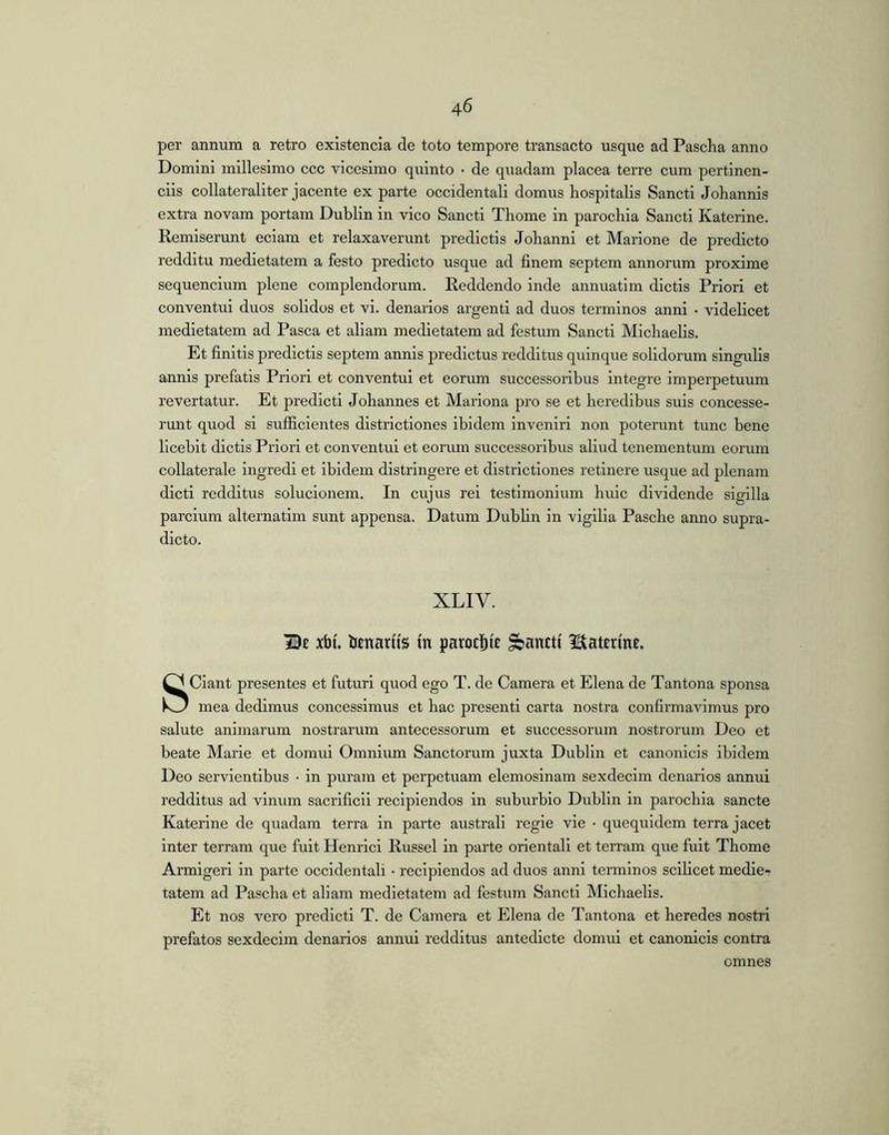 per annum a retro existencia de toto tempore transacto usque ad Pascha anno Domini millesimo ccc vicesimo quinto • de quadam placea terre cum pertinen- ciis collateraliter jacente ex parte occidentali domus hospitalis Sancti Johannis extra novam portam Dublin in vico Sancti Thome in parochia Sancti Katerine. Remiserunt eciam et relaxaverunt predictis Johanni et Marione de predicto redditu medietatem a festo predicto usque ad finem septem annorum proxime sequencium plene complendorum. Reddendo inde annuatim dictis Priori et conventui duos solidos et vi. denarios argenti ad duos terminos anni • videlicet medietatem ad Pasca et aliam medietatem ad festum Sancti Michaelis. Et finitis predictis septem annis predictus redditus quinque solidorum singulis annis prefatis Priori et conventui et eorum successoribus integre imperpetuum revertatur. Et predicti Johannes et Mariona pro se et heredibus suis concesse- runt quod si sufficientes districtiones ibidem inveniri non poterunt tunc bene licebit dictis Priori et conventui et eorum successoribus aliud tenementum eorum collaterale ingredi et Ibidem distringere et districtiones retinere usque ad plenam dicti redditus solucionem. In cujus rei testimonium huic dividende sigilla parcium alternarim sunt appensa. Datum DubHn in vigilia Pasche anno supra- dicto. XLIV. xbt. btnanis tn parocbie pancti Itatenne. Sciant presentes et futuri quod ego T. de Camera et Elena de Tantona sponsa mea dedimus concessimus et hac presentl carta nostra confirmavimus pro salute animarum nostrarum antecessorum et successorum nostrorum Deo et beate Marie et domui Omnium Sanctorum juxta Dublln et canonicis ibidem Deo servientibus • in puram et perpetuam elemosinam sexdeclm denarios annui redditus ad vinum sacrificii recipiendos in suburbio Dublln in parochia sancte Katerine de quadam terra in parte australi regie vie • quequidem terra jacet inter terram que fuit Heniici Russei in parte orientali et terram que fuit Thome Armigeri in parte occidentali • recipiendos ad duos anni terminos scilicet medie- tatem ad Pascha et aliam medietatem ad festum Sancti Michaelis. Et nos vero predicti T. de Camera et Elena de Tantona et heredes nostri prefatos sexdecim denarios annui redditus antedicte domui et canonicis contra omnes