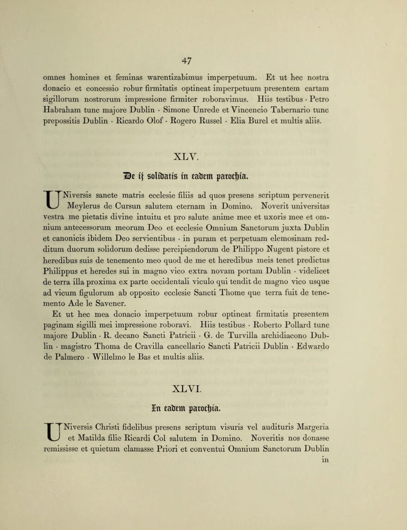 omnes homines et feminas warentizabimus imperpetuum. Et ut hec nostra donacio et concessio robur firmitatis optineat imperpetuum presentem cartam sigillorum nostrorum impressione firmiter roboravimus. Hiis testibus • Petro Habraham tunc majore Dublin • Simone Unrede et Vincendo Tabernario tunc prepossitis Dublin • Ricardo Olof • Rogero Russel • Elia Burel et multis aliis. XLV. Be solfijatis tn eabem parochia. UNi versis sancte matris ecclesie filiis ad quos presens scriptum pervenerit Meylerus de Cursun salutem eternam in Domino. Noverit universitas vestra me pietatis divine intuitu et pro salute anime mee et uxoris mee et om- nium antecessorum meorum Deo et ecclesie Omnium Sanctorum juxta Dublin et canonicis ibidem Deo servientibus • in puram et perpetuam elemosinam red- ditum duorum solidorum dedisse percipiendorum de Philippo Nugent pistore et heredibus suis de tenemento meo quod de me et heredibus meis tenet predictus Philippus et heredes sui in magno vico extra novam portam Dublin • videlicet de terra illa proxima ex parte occidentali viculo qui tendit de magno vico usque ad vicum figulorum ab opposito ecclesie Sancti Thome que terra fuit de tene- mento Ade le Savener. Et ut hec mea donacio Imperpetuum robur optineat firmitatis presentem paginam sigilli mei Impressione roboravi. Hiis testibus ■ Roberto Pollard tunc majore Dublin • R. decano Sancti Patricii • G. de Turvilla archidiacono Dub- lin • magistro Thoma de Cravilla cancellario Sancti Patricii Dublin • Edwardo de Pahnero • Willelmo le Bas et multis aliis. XL VI. In eabcm parocl)ia. UNiversis Christi fidelibus presens scriptum visuris vel audituris Margeria et Matilda filie Ricardi Coi salutem in Domino. Noveritis nos donasse remlssisse et quietum clamasse Priori et conventui Omnium Sanctorum Dublin m