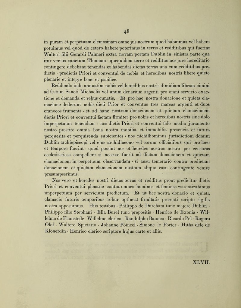 in puram et perpetuam elemosinam omne jus nostrum quod habuimus vel habere potuimus vel quod de cetero habere poterimus in terris et redditibus qui fuerint Walterl filii Gerardi Palmeri extra novam portam Dublin in sinistra parte qua itur versus sanctum Thomam • quequldem terre et redditus nos ji;re hereditario contingere debebant tenendas et habendas dictas terras una cum redditibus pre- dlctis • predlctis Priori et conventui de nobis et heredibus nostris libere quiete plenarie et integre bene et pacifice. Reddendo inde annuatlm nobis vel heredibus nostris dimidiam libram cimini ad festum Sancti Michaelis vel unum denarium argenti pro omni servicio exac- tione et demanda et rebus cunctis. Et pro hac nostra donaclone et quieta cla- macione dederunt nobis dicti Prior et conventus tres marcas argenti et duos cranocos frumenti • et ad hanc nostram donacionem et quietam clamacionem dictis Priori et conventui factam firmiter pro nobis et heredibus nostris sine dolo imperpetuum tenendam • nos dictis Priori et conventui fide media juramento nostro prestito omnia bona nostra mobilia et immobilia presencla et futura perquesita et perquirenda subiclentes • nos nichilhomlnus jurisdictioni domini Dublin archiepiscopi vel ejus arcbidiacono vel eorum officialibus qui pro loco et tempore fuerint • quod possint nos et heredes nostros nostro per censuras ecclesiasticas compellere si necesse fuerit ad dictam donacionem et quietam clamacionem in perpetuum observandam • si ausu temerario contra predictam donacionem et quietam clamacionem nostram aliquo casu contingente venire presumpserimus. Nos vero et heredes nostri dictas terras et redditus prout predlcltur dictis Priori et conventui plenarie contra omnes homines et feminas warentizabimus imperpetuum per servicium predictum. Et ut bec nostra donacio et quieta clamaclo futuris temporibus robur optineat firmitatis present! scripto sigilla nostra apposuimus. Hiis testibus • Philippo de Durebam tunc majore Dublin • Philippo filio Stepbani • Elia Burel tunc prepositis • Henrico de Exonia • Wil- lelmo de Flamstede • Willelmo clerico • Randulpho Baunco • Ricardo Pel • Rogero Olof • Waltero Spiciario • Jobanne Poincel • Simone le Porter • Hltba dele de Klonerdin • Henrico clerico scriptore hujus carte et aliis. XLVH.