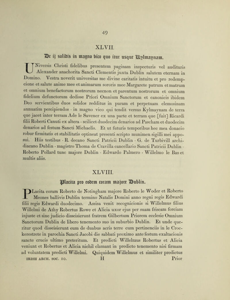 XL VII. if soliiJis m magno fatto guo itur usguc Hijlmajinam. UNiversis Christi fidelibus presentem paginam inspecturis vel audituris Alexander anachorita Sancti Clementis juxta Dublin salutem etemam in Domino. Vestra noverit universitas me divine caritatis intuitu et pro redemp- cione et salute anime mee et animarum sororis mee Margarete patrum et matrum et omnium benefactorum nostrorum necnon et parentum nostrorum et omnium fidelium defunctorum dedisse Priori Omnium Sanctorum et canonicis ibidem Deo servientibus duos solidos redditus in puram et perpetuam elemosinam annuatim percipiendos • in magno vico qui tendit versus Kylmaynam de terra que jacet inter terram Ade le Savener ex una parte et terram que [fuit] Ricardi filii Roberti Canuti ex altera • scilicet duodecim denarios ad Pascham et duodecim denarios ad festum Sancti Michaelis. Et ut futuris temporibus hec mea donacio robur firmitatis et stabilitatis optineat presenti scripto munimen sigilli mei appo- sui. Hiis testibus • R. decano Sancti Patricii Dublin • G. de Turbivill archi- diacano Dublin • magistro Thoma de Cravilla cancellario Sancti Patricii Dublin • Roberto Pollard tunc majore Dublin • Edwardo Palmero • Willelnio le Bas et multis aliis. XLVIII. placita pro rolJEm coram maforc Bubltn. PLacita coram Roberto de Notingham majore Roberto le Woder et Roberto Meones ballivis Dublin termino Natalis Domini anno regni regis Edwardi filii regis Edwardi duodecimo. Assisa venit recognicionis si Willelmus filius Willelmi de Athy Robertus Rowe et Alicia uxor ejus per suam friscam forciam injuste et sine judicio disseisierunt fratrem Gilbertum Priorem ecclesie Omnium Sanctorum Dublin de libero tenemento suo in suburbio Dublin. Et unde que- ritur quod disseisierunt eum de duabus acris terre cum pertinenciis in le Croc- kerestrete in parochia Sancti Jacobi die sabbati proximo ante festum exaltacionis sancte crucis ultimo preteritum. Et predicti Willelmus Robertus et Alicia veniunt et Robertus et Alicia nichil clamant in predicto tenemento nisi firmam ad volrmtatem predicti Willelmi. Quiquidem Willelmus et similiter predictus IRISH ARCH. soc. IO. H Prior