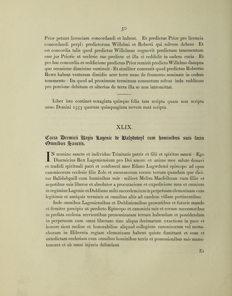 Prior petunt licendam concordandi et habent. Et predictus Prior pro licencia concordandi perpl: predictorum Willelmi et Robert! qui solvere debent • Et est concordia talis quod predictus Willelmus cognovit predlctum tenementmn esse jus Prioris et ecclesie sue predicte et illa ei reddidit in eadem curia • Et pro bac concordia et reddicione predictus Prior remisit predlctoWillelmo dampna que occasione disselsine sustinuit • Et simibter concessit quod predictus Robertus Rowe habeat vesturam dimidie acre terre nunc de frumento seminate in eodem tenemento • Ita quod ad proximum terminum consuetum solvat inde redditum pro porcione debitum et ulterius de terra illa se non intromittat. Liber iste continet sexaginta quinque folia tam scripta quam non scripta anno Domini 1553 quomm quinquaginta novem sunt scripta. XLIX. (Carta Bcrmicti Hagenie br ^SalBbotogl cum Somintbus suis facta ©mntbus panctis. IN nomine sancte et individue Trinitatis patris et filii et spiritus sancti • Ego Diarmicius Rex Lageniensium pro Dei amore et anime mee salute donavi et tradidi spirituali patri et confessori meo Edano Lugwdensi episcopo ad opus canonicorum ecclesie filie Zole et successorum eorum terram quandam que dici- tur Balidubgaill cum hominibus suis • scilicet Melisu Macfeilecan cum filiis et nepotibus suis liberos et absolutos a procuraclone et expediclone mea et omnium in regimine Lagenie etDublinne mihi succedendum in perpetuam elemosinam cum legitimis et antiquis terminis et omnibus aliis ad eandem villam pertinentibus. Inde omnibus Lageniensibus et Dubliniensibus presentibus et futuris mando et firmiter precipio ut predicto Episcopo et canonicis suis et eorum successoribus in prefata ecclesia servientibus prenominatam terram habendam et possidendam in perpetuum cum omni libertate sine aliqua decimarum exactione in pace et honore sicut melius et honorabilius aliquod collegium canonicorum vel mona- chorum in Hibernia regiam elemosinam habent quiete dimittant et eum et antedictam ecclesiam cum omnibus hominibus terris et possessionibus suis manu- tcneant et ab omni injuria defendant. Et